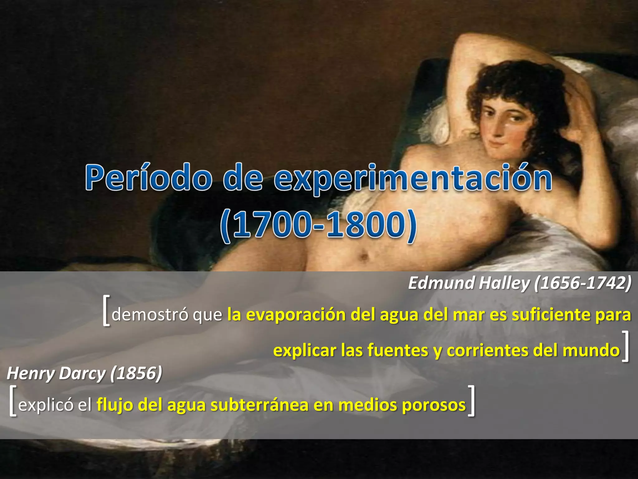 Edmund Halley (1656-1742)
[demostró que la evaporación del agua del mar es suficiente para
explicar las fuentes y corrientes del mundo]
Henry Darcy (1856)
[explicó el flujo del agua subterránea en medios porosos]
 