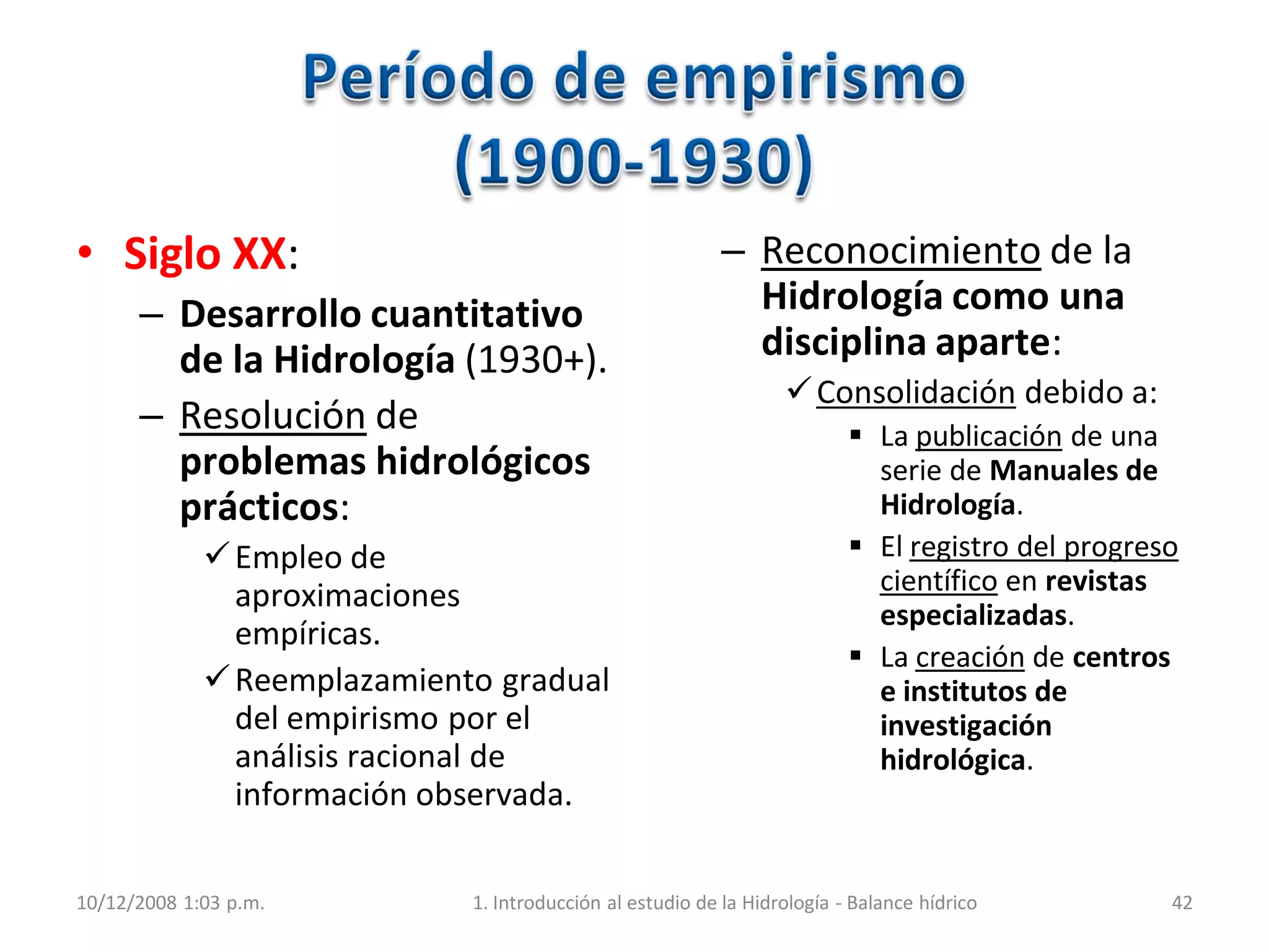 • Siglo XX:
– Desarrollo cuantitativo
de la Hidrología (1930+).
– Resolución de
problemas hidrológicos
prácticos:
Empleo de
aproximaciones
empíricas.
Reemplazamiento gradual
del empirismo por el
análisis racional de
información observada.
– Reconocimiento de la
Hidrología como una
disciplina aparte:
Consolidación debido a:
 La publicación de una
serie de Manuales de
Hidrología.
 El registro del progreso
científico en revistas
especializadas.
 La creación de centros
e institutos de
investigación
hidrológica.
10/12/2008 1:03 p.m. 1. Introducción al estudio de la Hidrología - Balance hídrico 42
 