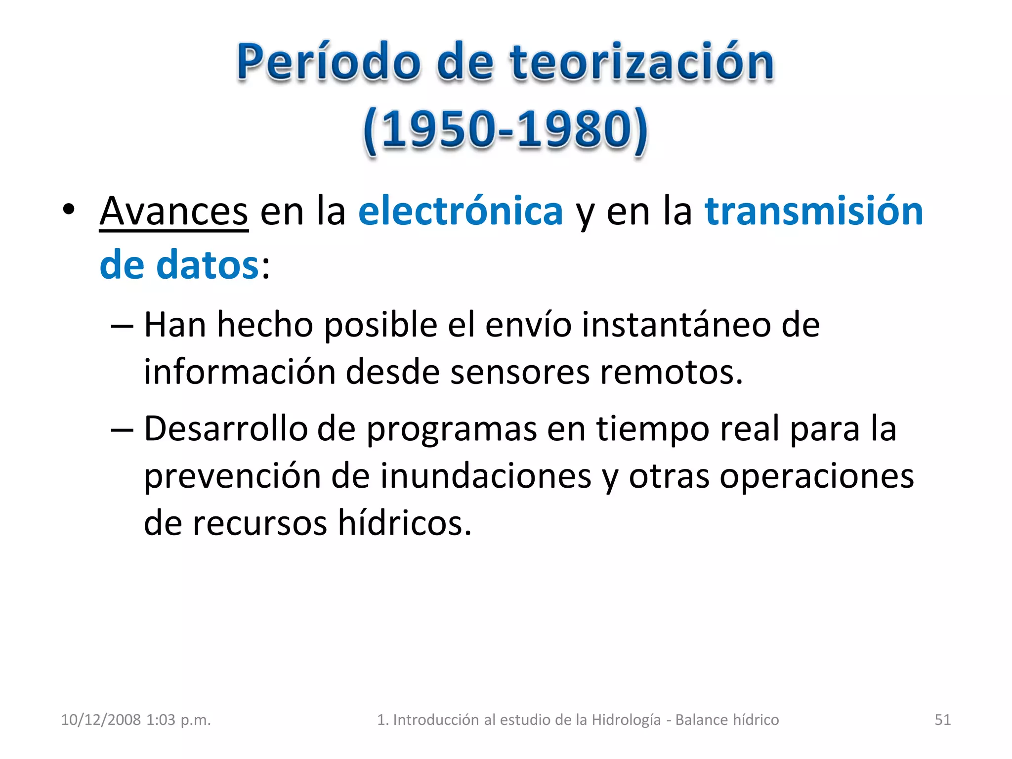 • Avances en la electrónica y en la transmisión
de datos:
– Han hecho posible el envío instantáneo de
información desde sensores remotos.
– Desarrollo de programas en tiempo real para la
prevención de inundaciones y otras operaciones
de recursos hídricos.
10/12/2008 1:03 p.m. 1. Introducción al estudio de la Hidrología - Balance hídrico 51
 