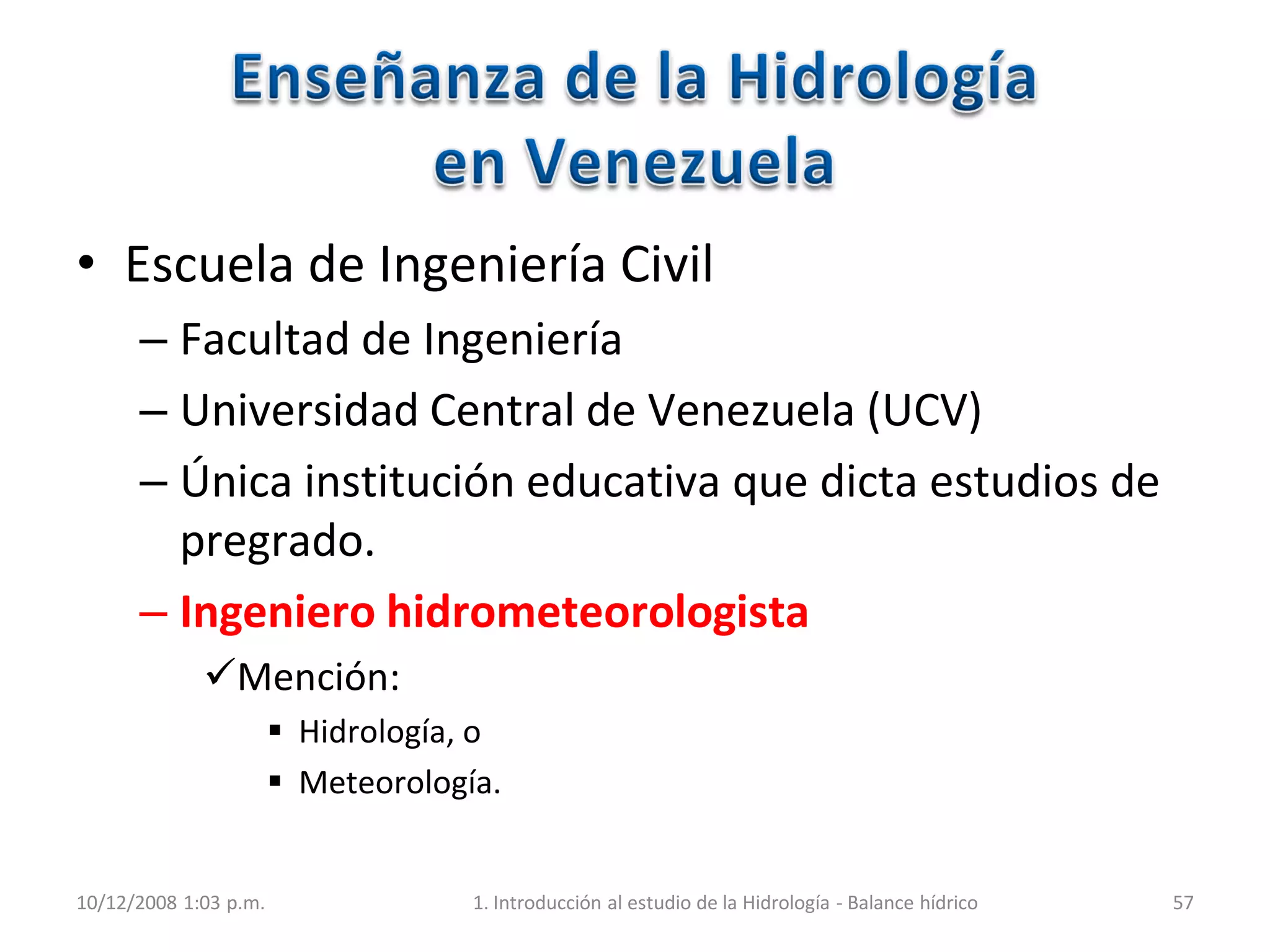 • Escuela de Ingeniería Civil
– Facultad de Ingeniería
– Universidad Central de Venezuela (UCV)
– Única institución educativa que dicta estudios de
pregrado.
– Ingeniero hidrometeorologista
Mención:
 Hidrología, o
 Meteorología.
10/12/2008 1:03 p.m. 1. Introducción al estudio de la Hidrología - Balance hídrico 57
 