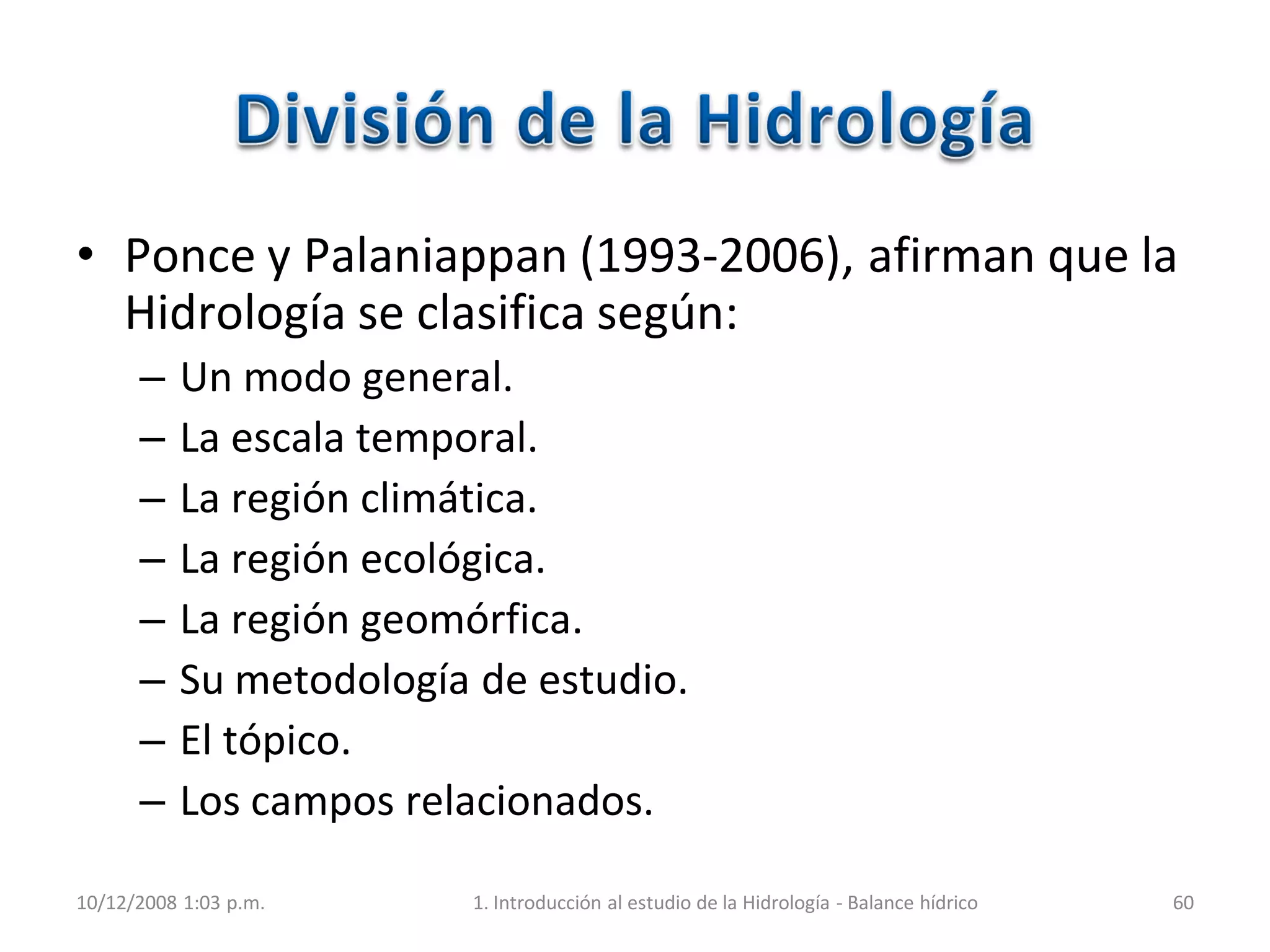 • Ponce y Palaniappan (1993-2006), afirman que la
Hidrología se clasifica según:
– Un modo general.
– La escala temporal.
– La región climática.
– La región ecológica.
– La región geomórfica.
– Su metodología de estudio.
– El tópico.
– Los campos relacionados.
10/12/2008 1:03 p.m. 1. Introducción al estudio de la Hidrología - Balance hídrico 60
 