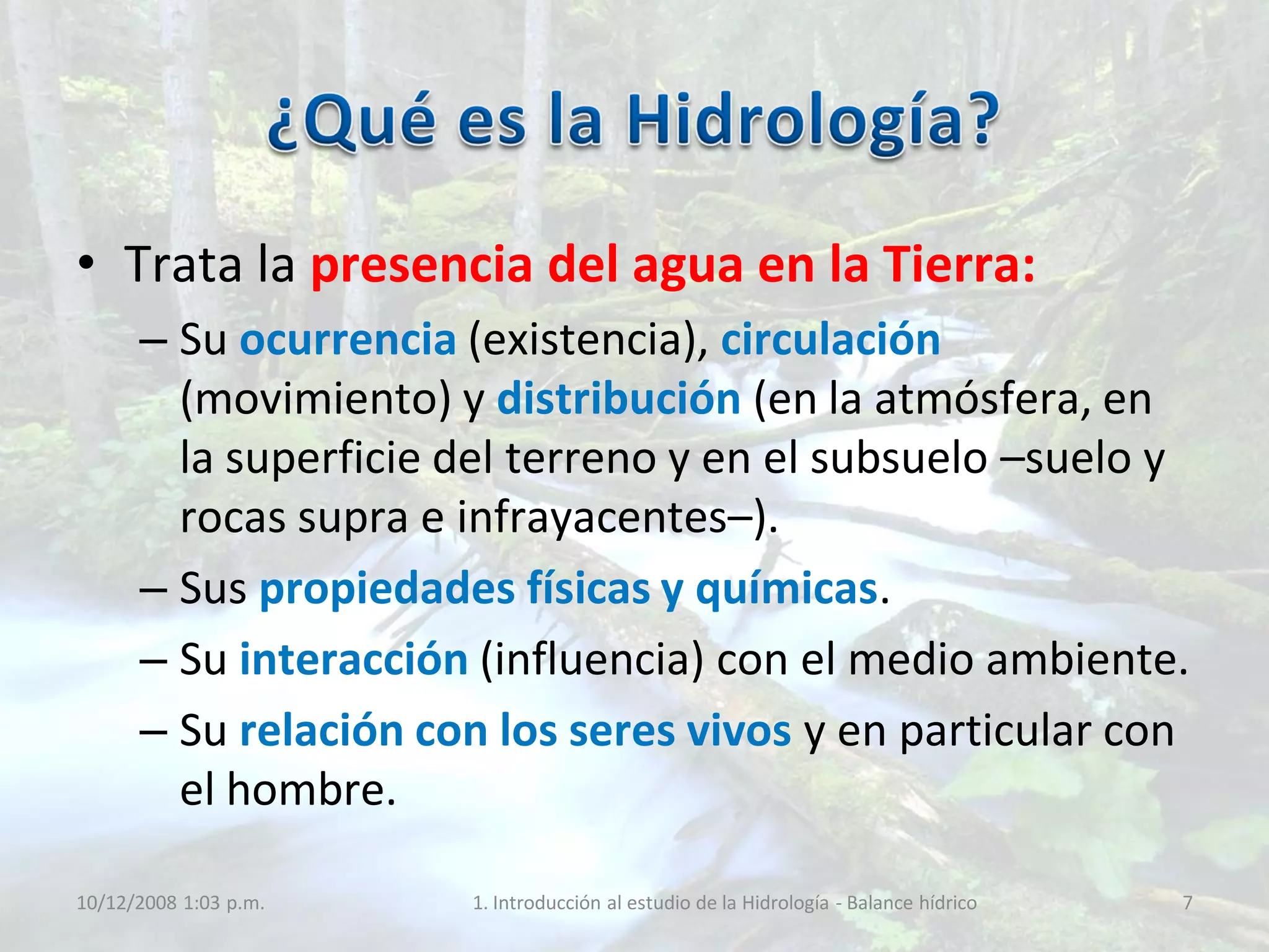 • Trata la presencia del agua en la Tierra:
– Su ocurrencia (existencia), circulación
(movimiento) y distribución (en la atmósfera, en
la superficie del terreno y en el subsuelo –suelo y
rocas supra e infrayacentes–).
– Sus propiedades físicas y químicas.
– Su interacción (influencia) con el medio ambiente.
– Su relación con los seres vivos y en particular con
el hombre.
10/12/2008 1:03 p.m. 1. Introducción al estudio de la Hidrología - Balance hídrico 7
 