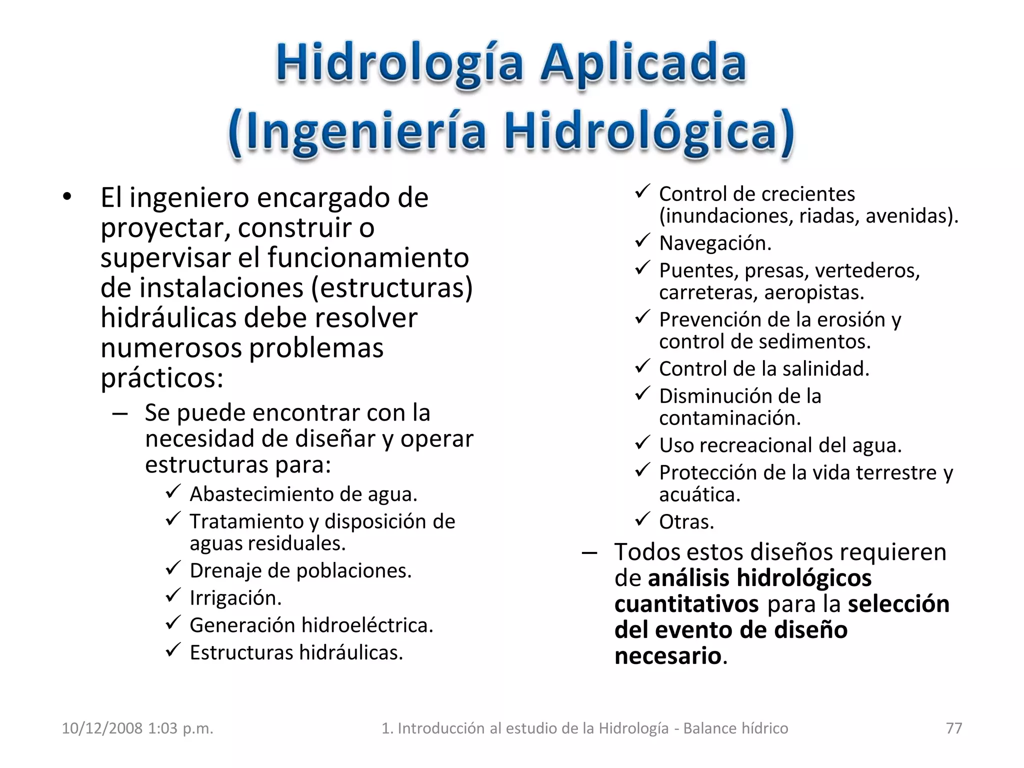 • El ingeniero encargado de
proyectar, construir o
supervisar el funcionamiento
de instalaciones (estructuras)
hidráulicas debe resolver
numerosos problemas
prácticos:
– Se puede encontrar con la
necesidad de diseñar y operar
estructuras para:
 Abastecimiento de agua.
 Tratamiento y disposición de
aguas residuales.
 Drenaje de poblaciones.
 Irrigación.
 Generación hidroeléctrica.
 Estructuras hidráulicas.
 Control de crecientes
(inundaciones, riadas, avenidas).
 Navegación.
 Puentes, presas, vertederos,
carreteras, aeropistas.
 Prevención de la erosión y
control de sedimentos.
 Control de la salinidad.
 Disminución de la
contaminación.
 Uso recreacional del agua.
 Protección de la vida terrestre y
acuática.
 Otras.
– Todos estos diseños requieren
de análisis hidrológicos
cuantitativos para la selección
del evento de diseño
necesario.
10/12/2008 1:03 p.m. 1. Introducción al estudio de la Hidrología - Balance hídrico 77
 