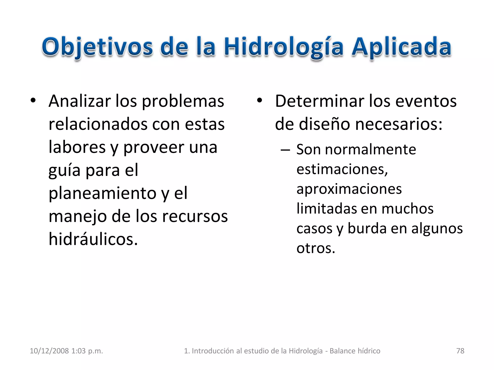 • Analizar los problemas
relacionados con estas
labores y proveer una
guía para el
planeamiento y el
manejo de los recursos
hidráulicos.
• Determinar los eventos
de diseño necesarios:
– Son normalmente
estimaciones,
aproximaciones
limitadas en muchos
casos y burda en algunos
otros.
10/12/2008 1:03 p.m. 1. Introducción al estudio de la Hidrología - Balance hídrico 78
 
