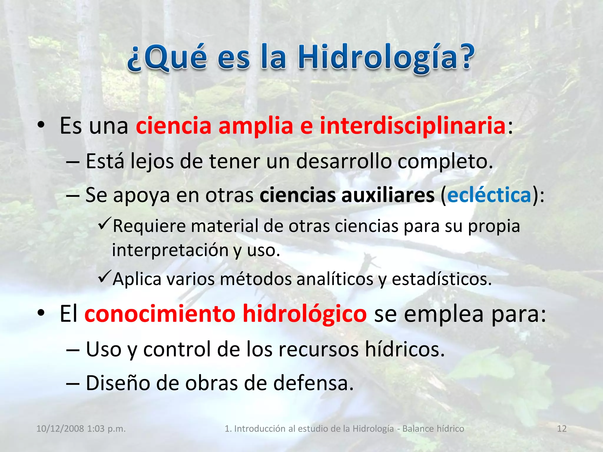 • Es una ciencia amplia e interdisciplinaria:
– Está lejos de tener un desarrollo completo.
– Se apoya en otras ciencias auxiliares (ecléctica):
Requiere material de otras ciencias para su propia
interpretación y uso.
Aplica varios métodos analíticos y estadísticos.
• El conocimiento hidrológico se emplea para:
– Uso y control de los recursos hídricos.
– Diseño de obras de defensa.
10/12/2008 1:03 p.m. 1. Introducción al estudio de la Hidrología - Balance hídrico 12
 