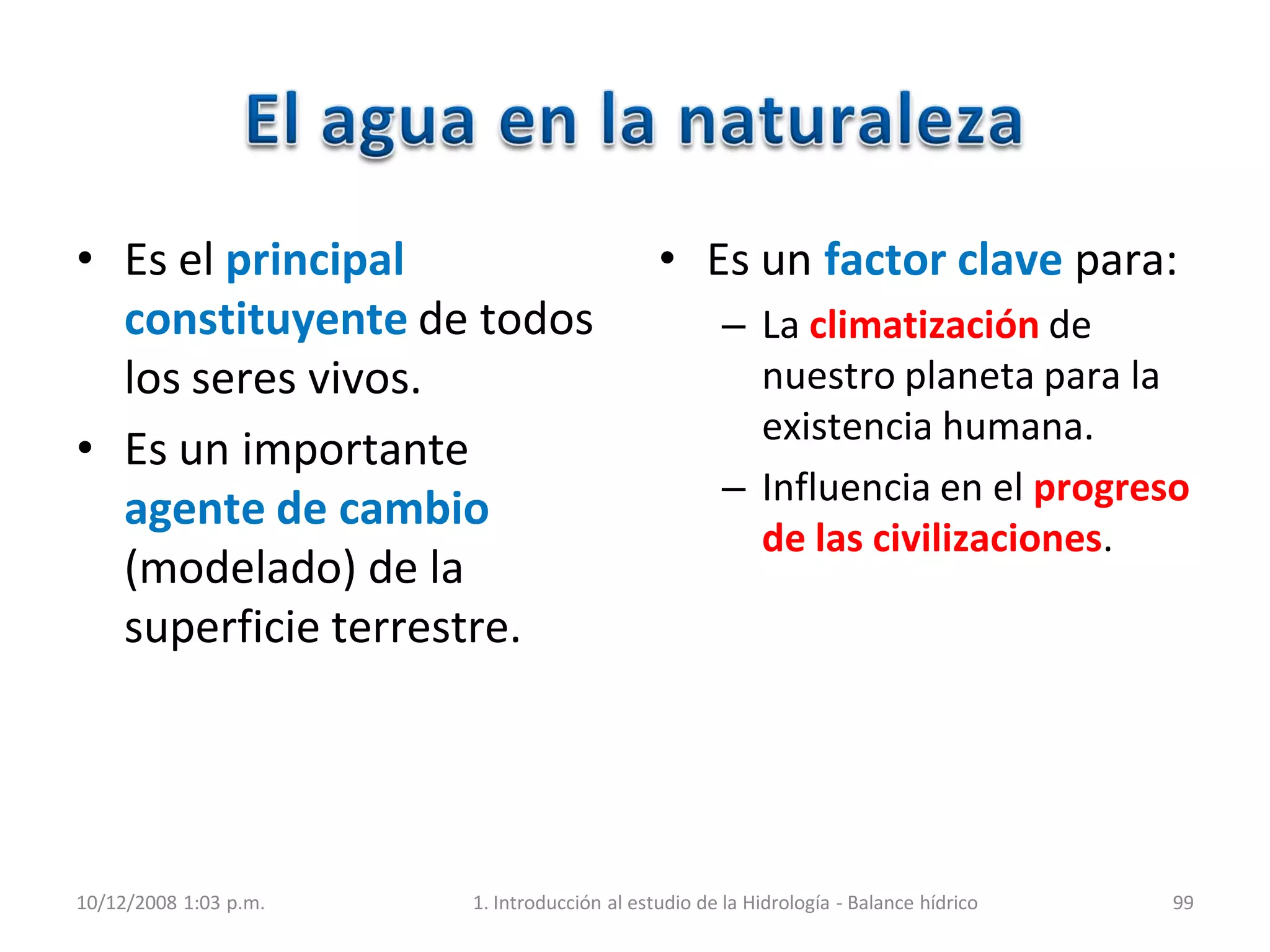 • Es el principal
constituyente de todos
los seres vivos.
• Es un importante
agente de cambio
(modelado) de la
superficie terrestre.
• Es un factor clave para:
– La climatización de
nuestro planeta para la
existencia humana.
– Influencia en el progreso
de las civilizaciones.
10/12/2008 1:03 p.m. 1. Introducción al estudio de la Hidrología - Balance hídrico 99
 