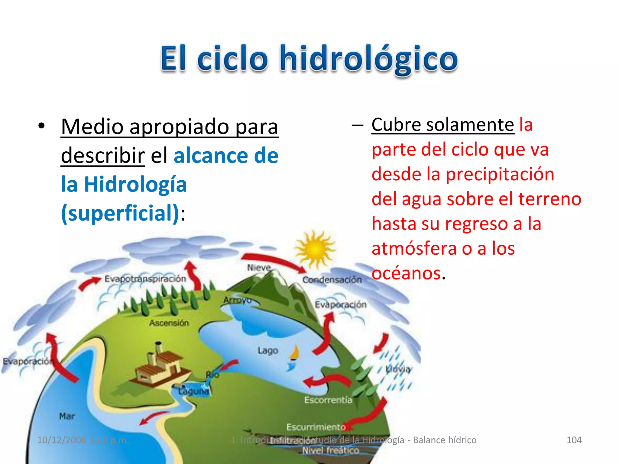 • Medio apropiado para
describir el alcance de
la Hidrología
(superficial):
– Cubre solamente la
parte del ciclo que va
desde la precipitación
del agua sobre el terreno
hasta su regreso a la
atmósfera o a los
océanos.
10/12/2008 1:03 p.m. 1. Introducción al estudio de la Hidrología - Balance hídrico 104
 