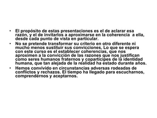 El propósito de estas presentaciones es el de aclarar esa razón, y el de invitarlos a aproximarse en la coherencia  a ella, desde cada punto de vista en particular. No se pretende transformar su criterio en otro diferente ni mucho menos sustituir sus convicciones. Lo que se espera con este curso es el establecer coherencias, que nos aproximen a la convicción de las razones que nos justifican como seres humanos fraternos y copartícipes de la identidad humana, que tan alejada de la realidad ha estado durante años. Hemos convivido en circunstancias adversas rodeadas de conflictos y rechazos. El tiempo ha llegado para escucharnos, comprendernos y aceptarnos. 