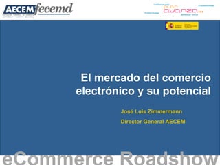 El mercado del comercio electrónico y su potencial eCommerce Roadshow   José Luis Zimmermann Director General AECEM 