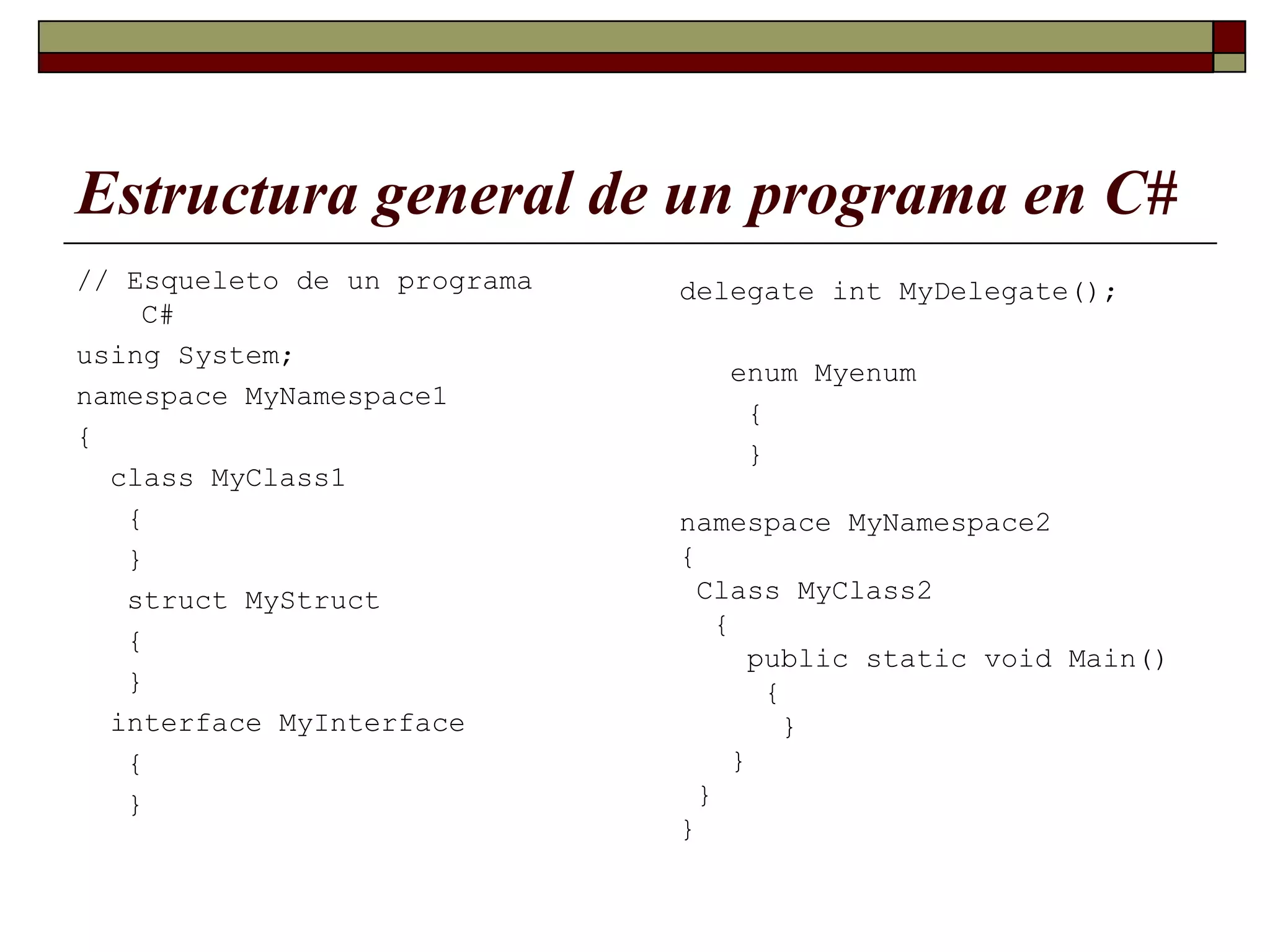 Estructura general de un programa en C# // Esqueleto de un programa C# using System; namespace MyNamespace1 { class MyClass1 { } struct MyStruct { } interface MyInterface { } delegate int MyDelegate(); enum Myenum { } namespace MyNamespace2 { Class MyClass2 { public static void Main() { } } } } 