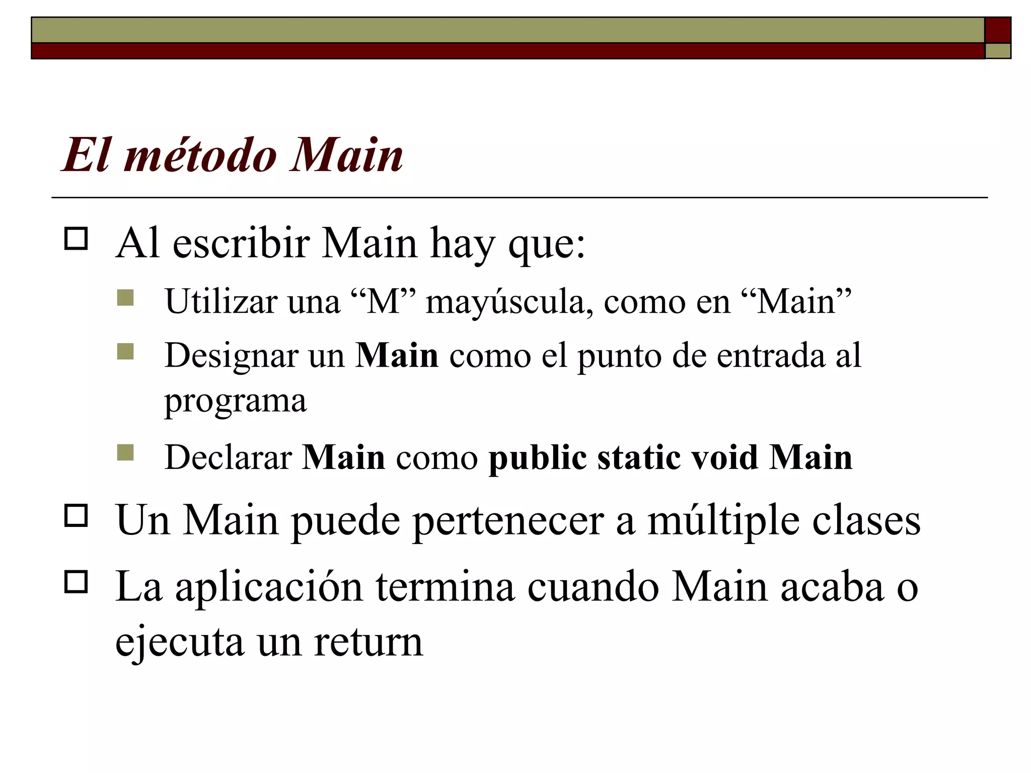 El método Main   Al escribir Main hay que: Utilizar una “M” mayúscula, como en “Main” Designar un  Main  como el punto de entrada al programa  Declarar  Main  como  public static void Main   Un Main puede pertenecer a múltiple clases La aplicación termina cuando Main acaba o ejecuta   un return   