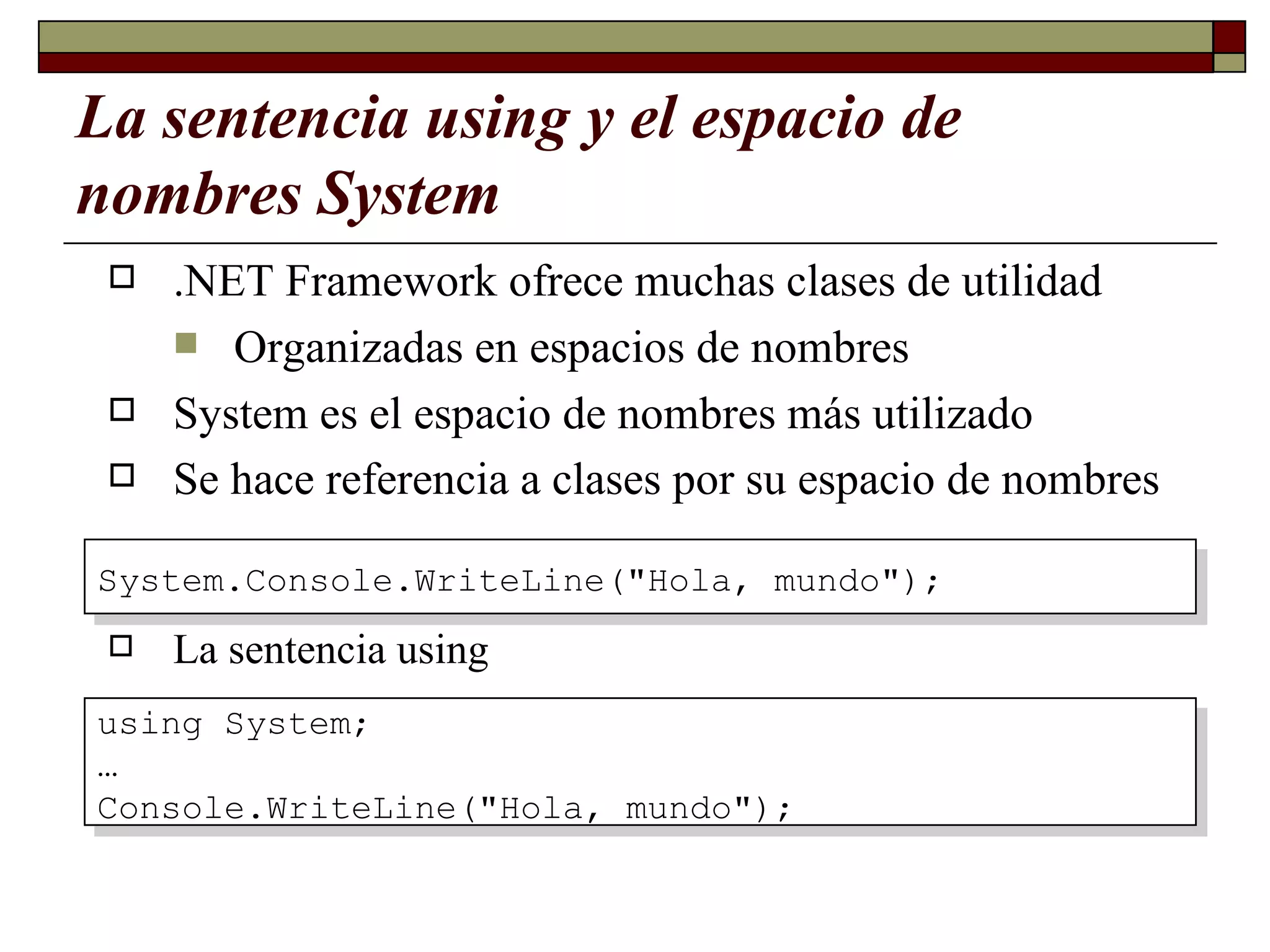 La sentencia using y el espacio de nombres System .NET Framework ofrece muchas clases de utilidad Organizadas en espacios de nombres System es el espacio de nombres más utilizado Se hace referencia a clases por su espacio de nombres   La sentencia using System.Console.WriteLine("Hola, mundo"); using System; … Console.WriteLine("Hola, mundo"); 