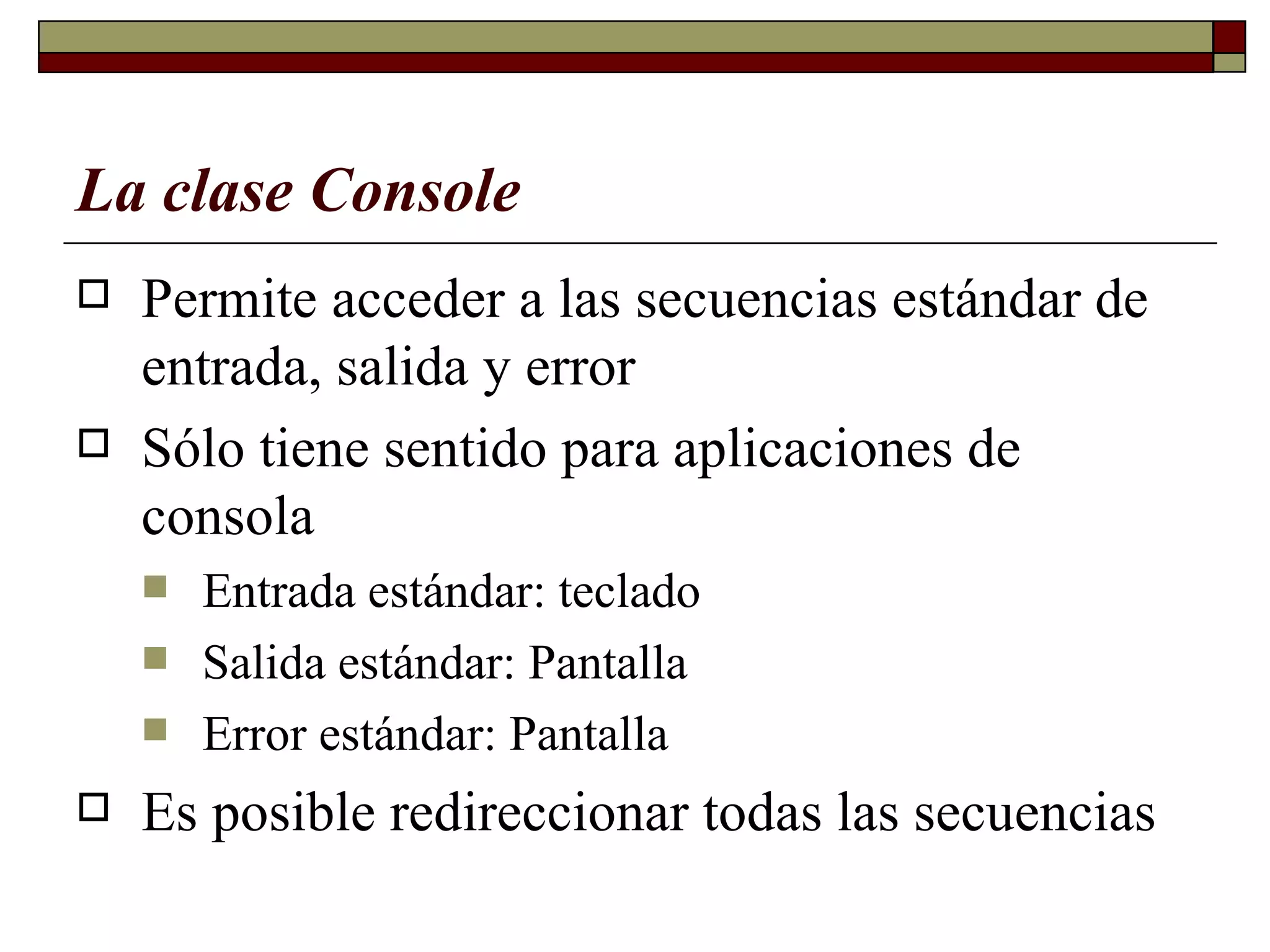 La clase Console   Permite acceder a las secuencias estándar de entrada,   salida y error  Sólo tiene sentido para aplicaciones de consola   Entrada estándar: teclad o Salida estándar: Pantalla  Error estándar: Pantalla  Es posible redireccionar todas las secuencias 