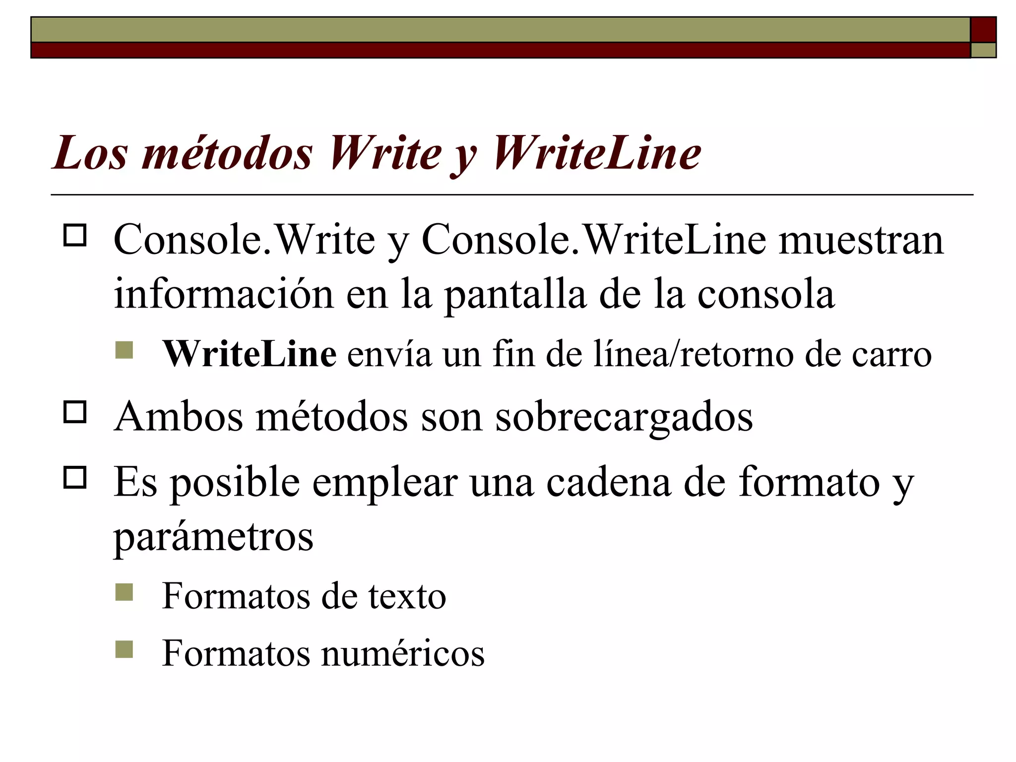 Los métodos Write y WriteLine   Console.Write y Console.WriteLine muestran información en la pantalla de la consola  WriteLine  envía un fin de línea/retorno de carro Ambos métodos son sobrecargados   Es posible emplear una cadena de formato y parámetros   Formatos de texto Formatos numéricos 