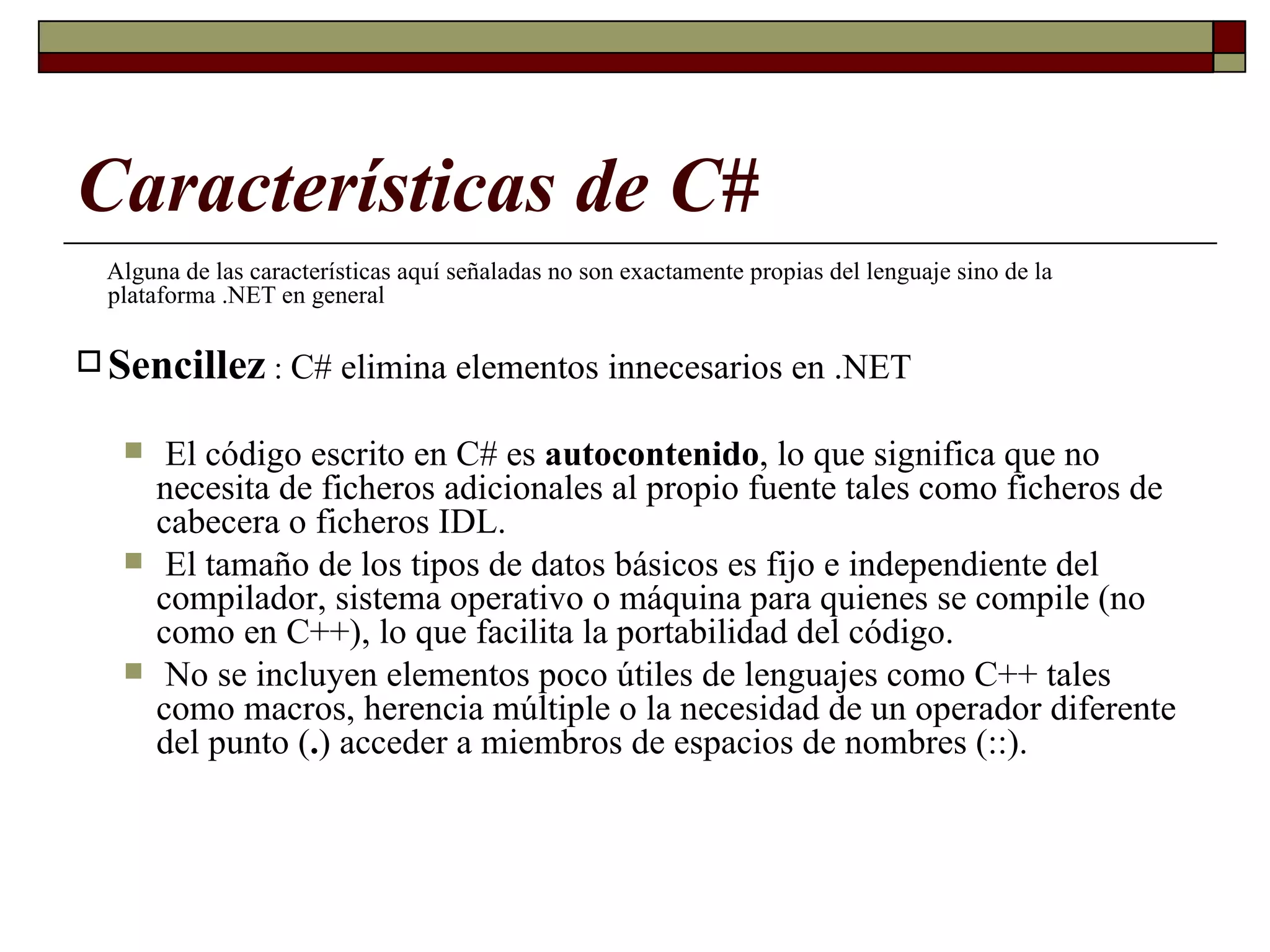 Características de C# Alguna de las características aquí señaladas no son exactamente propias del lenguaje sino de la plataforma .NET en general   Sencillez  :  C# elimina elementos innecesarios en .NET El código escrito en C# es  autocontenido , lo que significa que no necesita de ficheros adicionales al propio fuente tales como ficheros de cabecera o ficheros IDL. El tamaño de los tipos de datos básicos es fijo e independiente del compilador, sistema operativo o máquina para quienes se compile (no  como en C++), lo que facilita la portabilidad del código.  No se incluyen elementos poco útiles de lenguajes como C++ tales como macros, herencia múltiple o la necesidad de un operador diferente del punto ( . ) acceder a miembros de espacios de nombres (::).  
