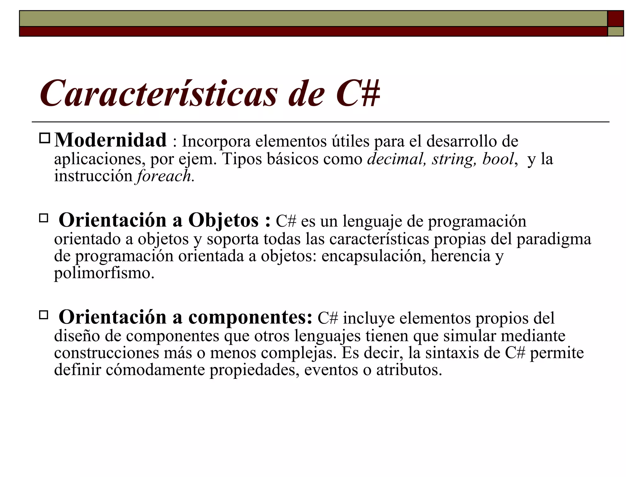 Características de C# Modernidad   : Incorpora elementos útiles para el desarrollo de aplicaciones, por ejem. Tipos básicos como  decimal, string, bool ,  y la instrucción  foreach.  Orientación a Objetos  :   C# es un lenguaje de programación orientado a objetos y soporta todas las características propias del paradigma de programación orientada a objetos: encapsulación, herencia y polimorfismo. Orientación a componentes:   C# incluye elementos propios del diseño de componentes que otros lenguajes tienen que simular mediante construcciones más o menos complejas. Es decir, la sintaxis de C# permite definir cómodamente propiedades, eventos o atributos. 