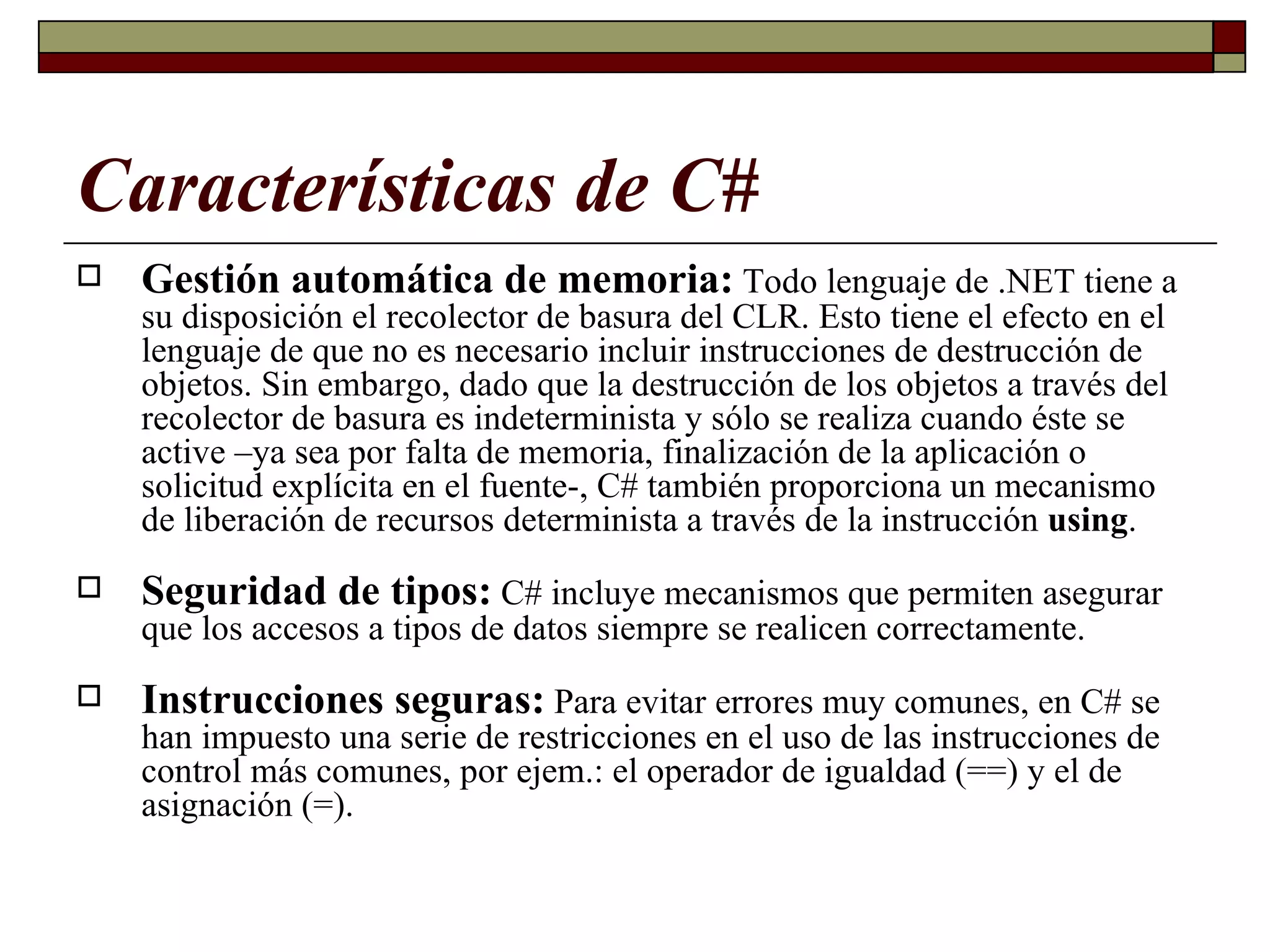 Características de C# Gestión automática de memoria:  Todo lenguaje de .NET tiene a su disposición el recolector de basura del CLR. Esto tiene el efecto en el lenguaje de que no es necesario incluir instrucciones de destrucción de objetos. Sin embargo, dado que la destrucción de los objetos a través del recolector de basura es indeterminista y sólo se realiza cuando éste se active –ya sea por falta de memoria, finalización de la aplicación o solicitud explícita en el fuente-, C# también proporciona un mecanismo de liberación de recursos determinista a través de la instrucción  using . Seguridad de tipos:   C# incluye mecanismos que permiten asegurar que los accesos a tipos de datos siempre se realicen correctamente. Instrucciones seguras:   Para evitar errores muy comunes, en C# se han impuesto una serie de restricciones en el uso de las instrucciones de control más comunes, por ejem.: el operador de igualdad (==) y el de asignación (=). 