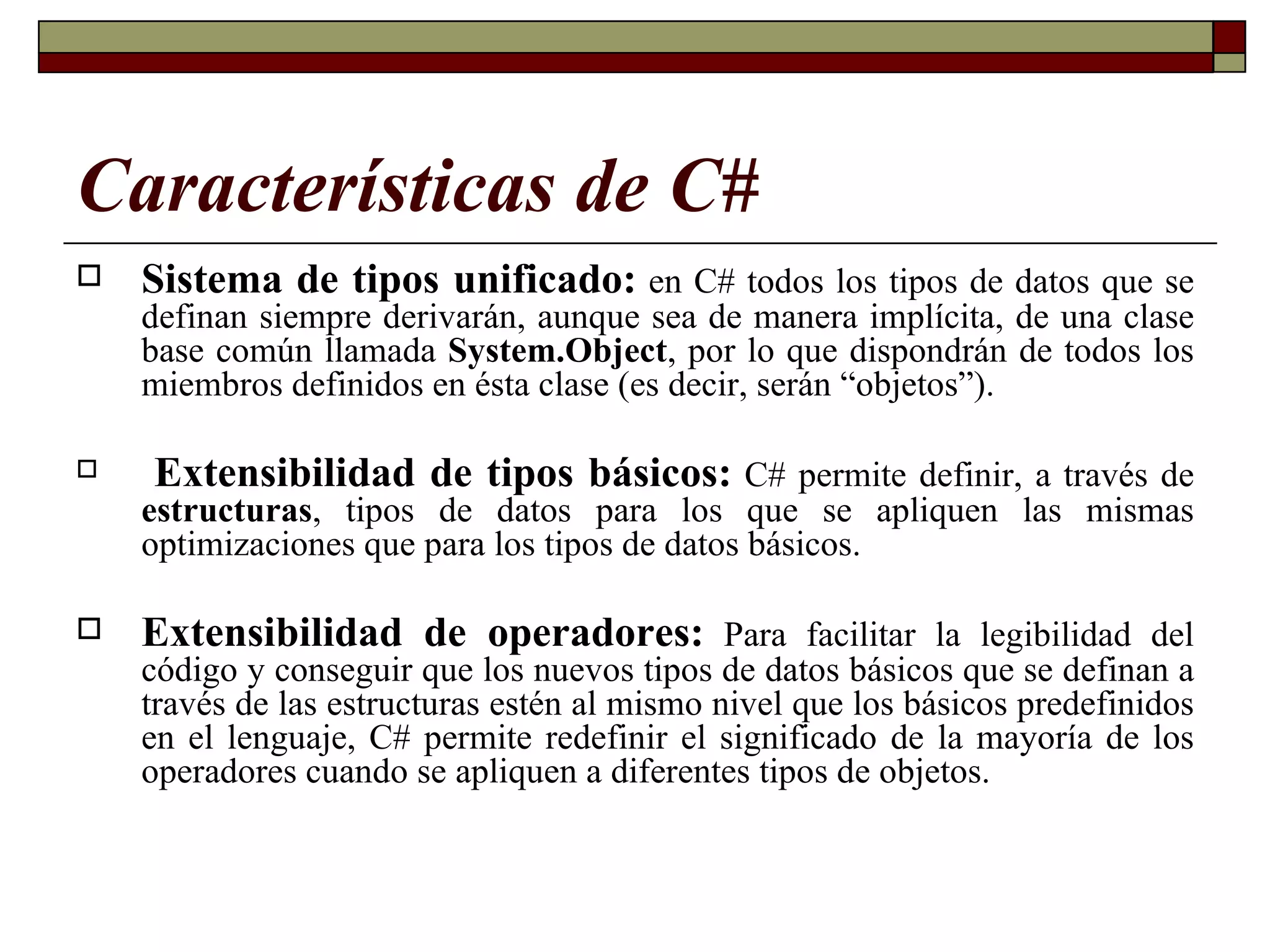 Características de C# Sistema de tipos unificado:   en C# todos los tipos de datos que se definan siempre derivarán, aunque sea de manera implícita, de una clase base común llamada  System.Object , por lo que dispondrán de todos los miembros definidos en ésta clase (es decir, serán “objetos”). Extensibilidad de tipos básicos:  C# permite definir, a través de  estructuras , tipos de datos para los que se apliquen las mismas optimizaciones que para los tipos de datos básicos.  Extensibilidad de operadores:  Para facilitar la legibilidad del código y conseguir que los nuevos tipos de datos básicos que se definan a través de las estructuras estén al mismo nivel que los básicos predefinidos en el lenguaje, C# permite redefinir el significado de la mayoría de los operadores cuando se apliquen a diferentes tipos de objetos. 