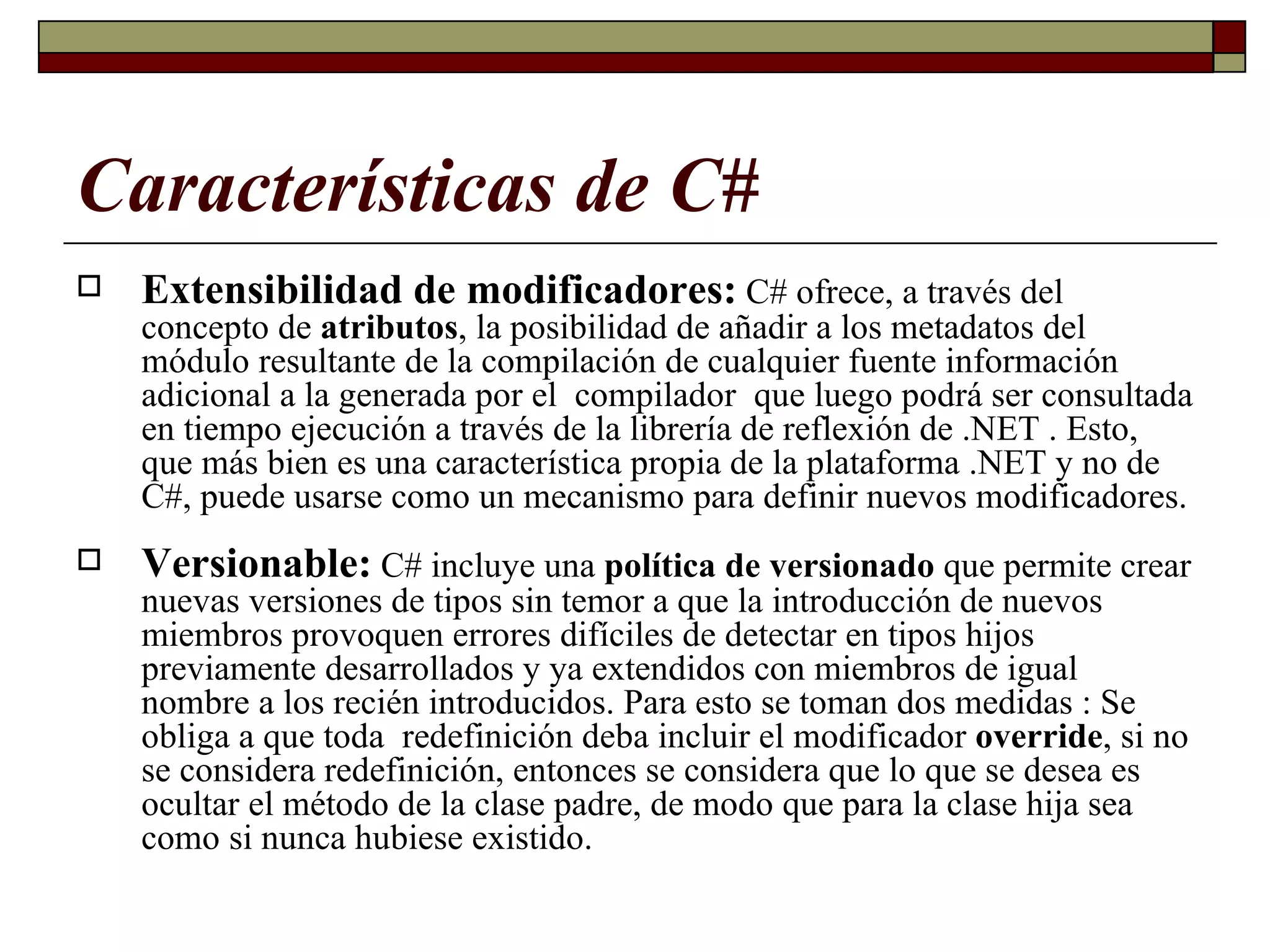 Características de C# Extensibilidad de modificadores:  C# ofrece, a través del concepto de  atributos , la posibilidad de añadir a los metadatos del módulo resultante de la compilación de cualquier fuente información adicional a la generada por el  compilador  que luego podrá ser consultada en tiempo ejecución a través de la librería de reflexión de .NET . Esto, que más bien es una característica propia de la plataforma .NET y no de C#, puede usarse como un mecanismo para definir nuevos modificadores. Versionable:  C# incluye una  política de versionado  que permite crear nuevas versiones de tipos sin temor a que la introducción de nuevos miembros provoquen errores difíciles de detectar en tipos hijos previamente desarrollados y ya extendidos con miembros de igual nombre a los recién introducidos. Para esto se toman dos medidas : Se obliga a que toda  redefinición deba incluir el modificador  override ,   si no se considera redefinición, entonces se considera que lo que se desea es ocultar el método de la clase padre, de modo que para la clase hija sea como si nunca hubiese existido.   