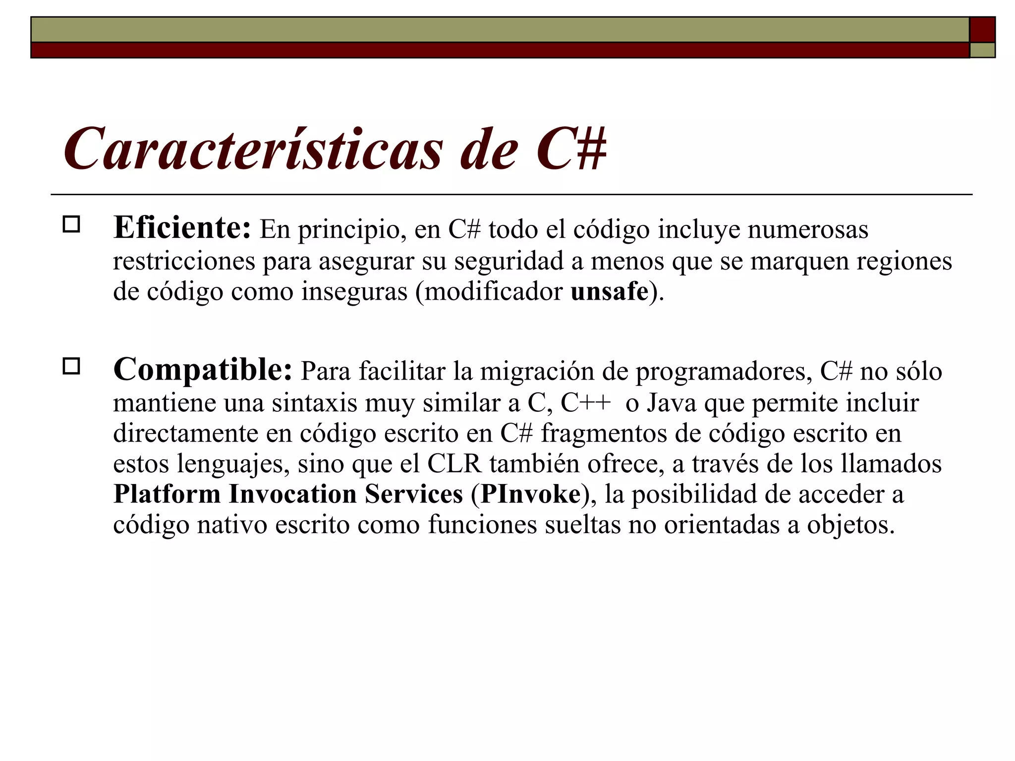Características de C# Eficiente:   En principio, en C# todo el código incluye numerosas restricciones para asegurar su seguridad  a menos que se  marquen regiones de código como inseguras (modificador  unsafe ). Compatible:   Para facilitar la migración de programadores, C# no sólo mantiene una sintaxis muy similar a C, C++  o Java que permite incluir directamente en código escrito en C# fragmentos de código escrito en estos lenguajes,   sino que el CLR también ofrece, a través de los llamados  Platform Invocation Services  ( PInvoke ), la posibilidad de acceder a código nativo escrito como funciones sueltas no orientadas a objetos. 