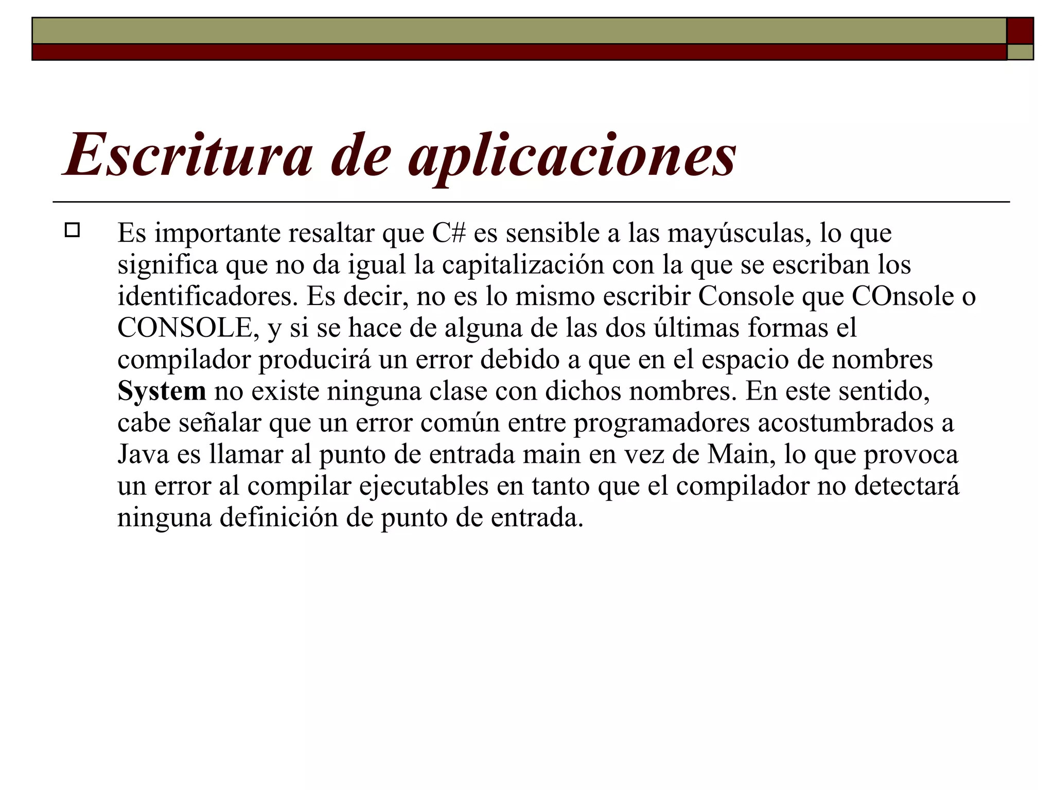 Escritura de aplicaciones Es importante resaltar que C# es sensible a las mayúsculas, lo que significa que no da igual la capitalización con la que se escriban los identificadores. Es decir, no es lo mismo escribir Console que COnsole o CONSOLE, y si se hace de alguna de las dos últimas formas el compilador producirá un error debido a que en el espacio de nombres  System  no existe ninguna clase con dichos nombres. En este sentido, cabe señalar que un error común entre programadores acostumbrados a Java es llamar al punto de entrada main en vez de Main, lo que provoca un error al compilar ejecutables en tanto que el compilador no detectará ninguna definición de punto de entrada. 