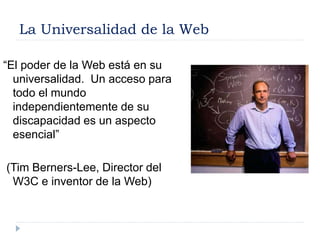 La Universalidad de la Web
“El poder de la Web está en su
universalidad. Un acceso para
todo el mundo
independientemente de su
discapacidad es un aspecto
esencial”
(Tim Berners-Lee, Director del
W3C e inventor de la Web)
 