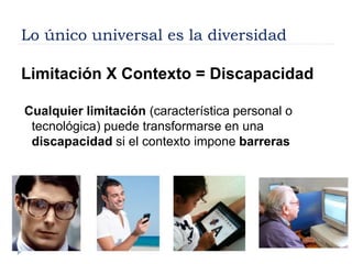 Lo único universal es la diversidad
Limitación X Contexto = Discapacidad
Cualquier limitación (característica personal o
tecnológica) puede transformarse en una
discapacidad si el contexto impone barreras
 