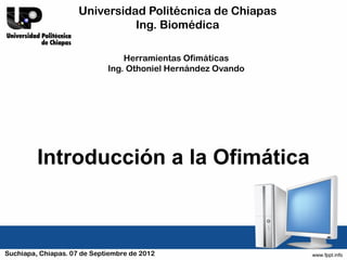 Universidad Politécnica de Chiapas
                               Ing. Biomédica

                                 Herramientas Ofimáticas
                             Ing. Othoniel Hernández Ovando




         Introducción a la Ofimática



Suchiapa, Chiapas. 07 de Septiembre de 2012
 