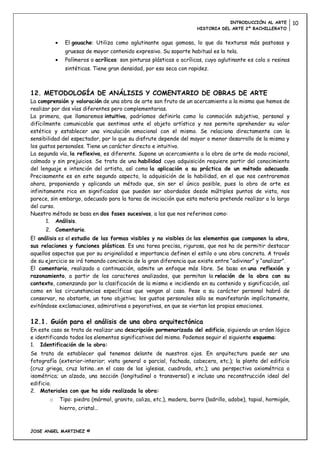 INTRODUCCIÓN AL ARTE          10
                                                                    HISTORIA DEL ARTE 2º BACHILLERATO


              El gouache: Utiliza como aglutinante agua gomosa, lo que da texturas más pastosas y
              gruesas de mayor contenido expresivo. Su soporte habitual es la tela.
              Polímeros o acrílicos: son pinturas plásticas o acrílicas, cuyo aglutinante es cola o resinas
              sintéticas. Tiene gran densidad, por eso seca con rapidez.



12. METODOLOGÍA DE ANÁLISIS Y COMENTARIO DE OBRAS DE ARTE
La comprensión y valoración de una obra de arte son fruto de un acercamiento a la misma que hemos de
realizar por dos vías diferentes pero complementarias.
La primera, que llamaremos intuitiva, podríamos definirla como la conmoción subjetiva, personal y
difícilmente comunicable que sentimos ante el objeto artístico y nos permite aprehender su valor
estético y establecer una vinculación emocional con el mismo. Se relaciona directamente con la
sensibilidad del espectador, por lo que su disfrute depende del mayor o menor desarrollo de la misma y
los gustos personales. Tiene un carácter directo e intuitivo.
La segunda vía, la reflexiva, es diferente. Supone un acercamiento a la obra de arte de modo racional,
calmado y sin prejuicios. Se trata de una habilidad cuya adquisición requiere partir del conocimiento
del lenguaje e intención del artista, así como la aplicación a su práctica de un método adecuado.
Precisamente es en este segundo aspecto, la adquisición de la habilidad, en el que nos centraremos
ahora, proponiendo y aplicando un método que, sin ser el único posible, pues la obra de arte es
infinitamente rica en significados que pueden ser abordados desde múltiples puntos de vista, nos
parece, sin embargo, adecuado para la tarea de iniciación que esta materia pretende realizar a lo largo
del curso.
Nuestro método se basa en dos fases sucesivas, a las que nos referimos como:
       1. Análisis.
      2. Comentario.
El análisis es el estudio de las formas visibles y no visibles de los elementos que componen la obra,
sus relaciones y funciones plásticas. Es una tarea precisa, rigurosa, que nos ha de permitir destacar
aquellos aspectos que por su originalidad e importancia definen el estilo o una obra concreta. A través
de su ejercicio se irá tomando conciencia de la gran diferencia que existe entre “adivinar” y “analizar”.
El comentario, realizado a continuación, admite un enfoque más libre. Se basa en una reflexión y
razonamiento, a partir de los caracteres analizados, que permitan la relación de la obra con su
contexto, comenzando por la clasificación de la misma e incidiendo en su contenido y significación, así
como en las circunstancias específicas que vengan al caso. Pese a su carácter personal habrá de
conservar, no obstante, un tono objetivo; los gustos personales sólo se manifestarán implícitamente,
evitándose exclamaciones, admirativas o peyorativas, en que se viertan las propias emociones.

12.1. Guión para el análisis de una obra arquitectónica
En este caso se trata de realizar una descripción pormenorizada del edificio, siguiendo un orden lógico
e identificando todos los elementos significativos del mismo. Podemos seguir el siguiente esquema:
1. Identificación de la obra:
Se trata de establecer qué tenemos delante de nuestros ojos. En arquitectura puede ser una
fotografía (exterior-interior; vista general o parcial, fachada, cabecera, etc.); la planta del edificio
(cruz griega, cruz latina…en el caso de las iglesias, cuadrada, etc.); una perspectiva axiométrica o
isométrica; un alzado, una sección (longitudinal o transversal) e incluso una reconstrucción ideal del
edificio.
2. Materiales con que ha sido realizada la obra:
       o   Tipo: piedra (mármol, granito, caliza, etc.), madera, barro (ladrillo, adobe), tapial, hormigón,
           hierro, cristal…



JOSE ANGEL MARTINEZ ©
 