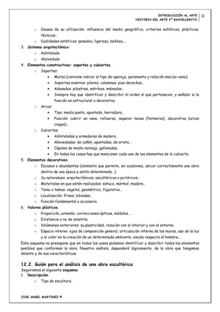 INTRODUCCIÓN AL ARTE         11
                                                                   HISTORIA DEL ARTE 2º BACHILLERATO


       o   Causas de su utilización: influencia del medio geográfico, criterios estéticos, prácticos,
           técnicos…
       o   Cualidades estéticas: pesadez, ligereza, belleza,….
3. Sistema arquitectónico:
       o   Adintelado
       o   Abovedado
4. Elementos constructivos: soportes y cubiertas.
       o   Soportes:
                    Muros (conviene indicar el tipo de aparejo, paramento y relación macizo-vano).
                    Soportes exentos: pilares, columnas, pies derechos…
                    Adosados: pilastras, estribos, ménsulas…
                    Siempre hay que identificar y describir el orden al que pertenecen, y señalar si la
                    función es estructural o decorativa.
       o   Arcos:
                    Tipo: medio punto, apuntado, herradura…
                    Función: cubrir un vano, refuerzo, separar naves (formeros), decorativa (arcos
                    ciegos)…
       o   Cubiertas:
                    Adinteladas y armaduras de madera.
                    Abovedadas: de cañón, apuntadas, de arista…
                    Cúpulas de media naranja, gallonadas…
                    En todos los casos hay que mencionar cada uno de los elementos de la cubierta.
5. Elementos decorativos.
       o   Escasos o abundantes (elemento que permite, en ocasiones, ubicar correctamente una obra
           dentro de una época y estilo determinado…).
       o   Su naturaleza: arquitectónicos, escultóricos o pictóricos…
       o   Materiales en que están realizados: estuco, mármol, madera…
       o   Tema o temas: vegetal, geométrico, figurativo…
       o   Localización: frisos, bóvedas…
       o   Función fundamental o accesoria.
6. Valores plásticos.
       o   Proporción, armonía: correcciones ópticas, módulos….
       o   Existencia o no de simetría.
       o   Volúmenes exteriores: su plasticidad, relación con el interior y con el entorno.
       o   Espacio interno: ejes de composición general, articulación interna de los muros, uso de la luz
           y el color en la creación de un determinado ambiente, escala respecto al hombre….
Este esquema no presupone que en todos los casos podamos identificar y describir todos los elementos
posibles que conforman la obra. Nuestro análisis, dependerá lógicamente, de la obra que tengamos
delante y de sus características.

12.2. Guión para el análisis de una obra escultórica
Seguiremos el siguiente esquema:
1. Descripción:
       o   Tipo de escultura:



JOSE ANGEL MARTINEZ ©
 