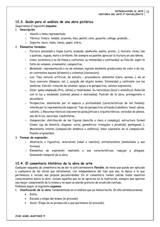 INTRODUCCIÓN AL ARTE          13
                                                                    HISTORIA DEL ARTE 2º BACHILLERATO


12.3. Guión para el análisis de una obra pictórica
Seguiremos el siguiente esquema:
1. Descripción.
       o   Asunto o tema representado.
       o   Técnica: fresco, temple, acuarela, óleo, pastel, cera, gouache, collage, grabado….
       o   Soporte: muro, tabla, lienzo, papel, vidrio…
2. Elementos formales:
       o   Factura: pincelada o toque (corta, acabada, deshecha, suelta, prieta….); textura: tersa, lisa
           o pastosa, rugosa, mate o brillante. No siempre es posible apreciar la factura en una lámina.
       o   Línea: existencia o no de líneas y contornos; su intensidad y continuidad; su función: suplir la
           falta de volumen, ornamental, compositiva…
       o   Modelado: representación o no de volumen, logrado mediante gradaciones de color o de luz,
           en contrastes suaves (sfumato) o violentos (claroscuro).
       o   Luz: Tipo: natural, artificial, de estudio…; procedencia: ambiental (clara, serena…), de un
           foco concreto (lámpara, sol…), surgida del objeto mismo. Intensidad y contraste con las
           sombras; función: creación de volumen, apoyo a la perspectiva, valores expresivos…
       o   Color: gama empleada (fría, cálida) y tonalidades. Su naturaleza (local o simbólico). Relación
           con la luz y modelado (colores planos o matizados). Función de la obra, protagonista o
           secundario.
       o   Perspectiva: desinterés por el espacio y profundidad (características de los fondos);
           interés por la representación espacial. Tipo de perspectiva utilizada (caballera, lineal, aérea,
           cubista…). Recursos técnicos (escenarios paisajísticos o arquitectónicos, variedad de planos,
           uso de la luz, escorzos, cuadraturas…
       o   Composición: distribución de las figuras (sencilla y clara o compleja); estructura formal
           (lineal: eje de simetría, diagonal, curva; geométrica: triangular o piramidal, pentagonal…).
           Movimiento interno (composición dinámica o estática). Valor expresivo de la composición.
           Posible originalidad.
3. Formas de expresión:
       o   Abstracta o figurativa, naturalista (ideal o realista), antinaturalista (simbolismo y sus
           formas).
       o   Elementos     de   expresión:   anatomía   y   sus   características,   ropajes    y   pliegues.
           Dimensión temporal de la obra.


12.4. El comentario Histórico de la obra de arte
Cualquier esquema de comentario ha de ser lo suficientemente flexible, de modo que pueda ser aplicado
a cualquiera de las obras que estudiemos, con independencia del tipo que sea, la época a la que
pertenezca e incluso sus propias peculiaridades. En el comentario tienen cabida todos nuestros
conocimientos sobre la obra, incluso aquellos que no se aprecian en la ilustración, siempre que aporten
una mejor comprensión de la misma y no sean un alarde gratuito de erudición confusa.
Podemos seguir el siguiente esquema:
1. Clasificación de la obra, fundamentada en el análisis que ya hemos hecho. En ella estableceremos:
           Estilo.
           Escuela o etapa del mismo (si procede)
           Autor. Etapa de su producción a que pertenece (si procede).



JOSE ANGEL MARTINEZ ©
 