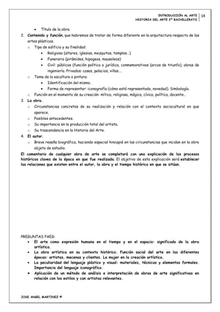 INTRODUCCIÓN AL ARTE       14
                                                                    HISTORIA DEL ARTE 2º BACHILLERATO


           Título de la obra.
2. Contenido y función, que habremos de tratar de forma diferente en la arquitectura respecto de las
   artes plásticas.
   o   Tipo de edificio y su finalidad:
               Religioso (altares, iglesias, mezquitas, templos…)
               Funerario (pirámides, hipogeos, mausoleos)
               Civil: públicos (función política o jurídica, conmemorativos (arcos de triunfo), obras de
               ingeniería. Privados: casas, palacios, villas….
   o   Tema de la escultura o pintura:
               Identificación del mismo.
               Forma de representar: iconografía (cómo está representado, novedad). Simbología.
   o   Función en el momento de su creación: mítica, religiosa, mágica, cívica, política, docente…
3. La obra.
   o   Circunstancias concretas de su realización y relación con el contexto sociocultural en que
       aparece.
   o   Posibles antecedentes.
   o   Su importancia en la producción total del artista.
   o   Su trascendencia en la Historia del Arte.
4. El autor.
   o   Breve reseña biográfica, haciendo especial hincapié en las circunstancias que incidan en la obra
       objeto de estudio.
El comentario de cualquier obra de arte se completará con una explicación de los procesos
históricos claves de la época en que fue realizada. El objetivo de esta explicación será establecer
las relaciones que existen entre el autor, la obra y el tiempo histórico en que se sitúan.




PREGUNTAS PAEG:
      El arte como expresión humana en el tiempo y en el espacio: significado de la obra
      artística.
      La obra artística en su contexto histórico. Función social del arte en las diferentes
      épocas: artistas, mecenas y clientes. La mujer en la creación artística.
      La peculiaridad del lenguaje plástico y visual: materiales, técnicas y elementos formales.
      Importancia del lenguaje iconográfico.
      Aplicación de un método de análisis e interpretación de obras de arte significativas en
      relación con los estilos y con artistas relevantes.



JOSE ANGEL MARTINEZ ©
 