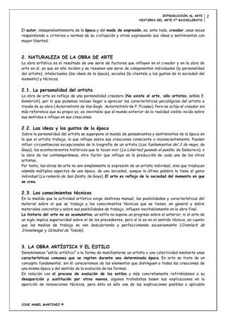 INTRODUCCIÓN AL ARTE          2
                                                                    HISTORIA DEL ARTE 2º BACHILLERATO


El autor, independientemente de la época y del modo de expresión, es, ante todo, creador, unas veces
respondiendo a criterios o normas de su civilización y otras expresando sus ideas y sentimientos con
mayor libertad.



2. NATURALEZA DE LA OBRA DE ARTE
La obra artística es el resultado de una serie de factores que influyen en el creador y en la obra de
arte en sí, ya que en ella inciden y se resumen una serie de componentes individuales (la personalidad
del artista), intelectuales (las ideas de la época), sociales (la clientela y los gustos de la sociedad del
momento) y técnicos.

2.1. La personalidad del artista
La obra de arte es reflejo de una personalidad creadora (No existe el arte, sólo artistas, señala E.
Gombrich), por lo que podemos incluso llegar a apreciar las características psicológicas del artista a
través de su obra (Autorretrato de Van Gogh; Autorretrato de P. Picasso). Pero no actúa el creador sin
más referencia que su propio yo, es inevitable que el mundo exterior de la realidad visible incida sobre
sus sentidos e influya en sus creaciones.

2.2. Las ideas y los gustos de la época
Sobre la personalidad del artista se superpone el mundo de pensamientos y sentimientos de la época en
la que el artista trabaja, lo que influye sobre sus creaciones consciente o inconscientemente. Pueden
influir circunstancias excepcionales de la biografía de un artista ( Los fusilamientos del 3 de mayo, de
Goya); los acontecimientos históricos que le tocan vivir (La Libertad guiando al pueblo, de Delacroix); o
la obra de los contemporáneos, otro factor que influye en la producción de cada uno de los otros
artistas.
Por tanto, las obras de arte no son simplemente la expresión de un artista individual, sino que traslucen
además múltiples aspectos de una época, de una sociedad, aunque la última palabra la tiene el genio
individual (La romería de San Isidro, de Goya). El arte es reflejo de la sociedad del momento en que
se crea.

2.3. Los conocimientos técnicos
En la medida que la actividad artística exige destreza manual, las posibilidades y características del
material sobre el que se trabaja y los conocimientos técnicos que se tienen, en general y sobre
materiales concretos y sobre sus posibilidades de trabajo, influyen inevitablemente en la obra final.
La historia del arte no es acumulativa, un estilo no supone un progreso sobre el anterior, ni el arte de
un siglo implica superioridad sobre el de los precedentes, pero sí lo es en el sentido técnico, en cuanto
que los medios de trabajo se van descubriendo y perfeccionando sucesivamente ( Cromlech de
Stonehenge; y Catedral de Toledo).



3. LA OBRA ARTÍSTICA Y EL ESTILO
Denominamos “estilo artístico” a la forma de manifestarse un artista o una colectividad mediante unas
características comunes que se repiten durante una determinada época. En arte se trata de un
concepto fundamental, sin él careceríamos de los elementos que distinguen a todas las creaciones de
una misma época y del sentido de la evolución de las formas.
En relación con el proceso de evolución de los estilos y más concretamente refiriéndonos a su
desaparición y sustitución por otros nuevos, algunos tratadistas basan sus explicaciones en la
aparición de innovaciones técnicas, pero ésta es sólo una de las explicaciones posibles o aplicable




JOSE ANGEL MARTINEZ ©
 