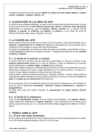 INTRODUCCIÓN AL ARTE         3
                                                                   HISTORIA DEL ARTE 2º BACHILLERATO


únicamente a momentos concretos, porque también los cambios de estilo pueden deberse a cambios
sociales, ideológicos, religiosos, políticos, etc.



4. CLASIFICACIÓN DE LAS OBRAS DE ARTE
La clasificación que debemos establecer, al quedar en ella incluidas todas sus manifestaciones, es la que
divide a las obras de arte en Artes Plásticas (arquitectura, pintura y escultura), Artes Decorativas
(subordinadas a la arquitectura, como los mosaicos, vidrieras, yeserías, etc., y exentas, como la
miniatura, el grabado, la orfebrería, los esmaltes, la cerámica...) y, por último, las Artes No
Plásticas (literatura, música, danza, fotografía, cine, etc.).



5. LA FUNCIÓN DEL ARTE
Desde siempre la función principal del arte (sobre todo de la pintura y de la escultura) había sido la
imitación o representación de la realidad (Las Meninas, de Velázquez), pero hoy es evidente que la
fotografía y el cine cumplen con mayor exactitud esta posibilidad.
En la época contemporánea los artistas han tenido que buscar otras salidas, convirtiéndose el arte en
un arte-creación (Las señoritas de Avignon de Picasso; y Composición de Mondrian), de alto contenido
conceptual y subjetivo.

5.1. La función de la escultura y la pintura
La función tanto de la escultura como de la pintura ha evolucionado a lo largo de la Historia. En sus
primeras manifestaciones (Bisonte de la cueva de Altamira; y Venus de Willendorf) sus funciones
estaban definidas por su carácter mágico y religioso (función religiosa).
Este carácter mágico-religioso ha estado asociado al arte hasta los inicios de la modernidad, ya que las
instituciones religiosas han tenido un papel determinante en la creación artística a lo largo de la
historia. Ha sido, además, un elemento común a todas las civilizaciones.
Posteriormente, cuando las instituciones políticas y religiosas comienzan a realizar grandes edificios
(Estatuas del templo de Ramsés II en Abu-Simbel), la escultura y la pintura sirvieron para mostrar el
poder y la riqueza de sus constructores (función política).

En otras ocasiones (Arco de Constantino) destaca una clara función conmemorativa, convirtiéndose las
obras de arte en importantes instrumentos “educativos” (función conmemorativa y educativa o
propagandística).
En todos estos casos son también elementos de representación de ideales estéticos (función
estética).

5.2. La función de la arquitectura
Tiene un fin eminentemente utilitario, hay que atender prioritariamente a los aspectos técnicos,
aunque también son importantes los aspectos estéticos, lo que ha permitido que la historia de los
estilos arquitectónicos sea tan rica y variada (El Partenón; Museo Guggenheim de Bilbao de Frank O.
Gehry).



6. TEORÍAS SOBRE EL ARTE
6.1. El arte como forma (formalismo)
El arte consiste en la combinación de colores, líneas y planos, etc. Estas obras generalmente no cumplen
un fin. Es el llamado arte por el arte. La obra es el fin en sí misma.



JOSE ANGEL MARTINEZ ©
 
