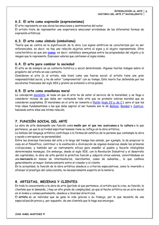 INTRODUCCIÓN AL ARTE          4
                                                                    HISTORIA DEL ARTE 2º BACHILLERATO


6.2. El arte como expresión (expresionismo)
El arte representa en sus obras las emociones y sentimientos del autor.
El artista trata de representar una experiencia emocional sirviéndose de las diferentes formas de
expresión artísticas.

6.3. El arte como símbolo (simbolismo)
Teoría que se centra en la significación de la obra. Los signos estéticos se caracterizan por no ser
referenciales, es decir, no hay una relación objetiva entre el signo y el objeto representado. Otra
característica es que son iconos, es decir, establece semejanzas entre las propiedades del objeto y la
imagen que lo representa. Expresan valores que contienen el signo mismo.

6.4. El arte para cambiar la sociedad
El arte se da siempre en un contexto histórico y social determinado. Algunas teorías indagan sobre el
propósito del artista en ese contexto.
Consideran el arte (o al artista, más bien) como una fuerza social: el artista tiene una gran
responsabilidad social, y ha de estar “comprometido” con su tiempo. Esta teoría fue defendida por los
socialistas franceses del siglo XIX y pronto se extendió a otros países.

6.5. El arte como enseñanza moral
La concepción moralista se basa en que el arte ha de estar al servicio de la moralidad, y se llega a
considerar incluso de que debe ser rechazado todo arte que no prometa valores morales que se
consideren aceptables. El moralismo en el arte se remonta a Platón (siglo IV a. de C.), para el que las
tres ideas fundamentales a las que debe aspirar el ser humano son la de Belleza, Bondad y Justicia,
habiendo entre ellas una íntima relación.



7. FUNCIÓN SOCIAL DEL ARTE
La obra de arte desempeña una función como medio por el que nos acercamos a la cultura a la que
pertenece, ya que la actividad espiritual humana tiene su reflejo en la obra artística.
La belleza del lenguaje artístico contribuye a la formación estética de la persona que contempla la obra
y ayuda a enriquecer su personalidad.
Entre las diversas funciones del arte a lo largo del tiempo han estado, por ejemplo, la de propiciar la
caza en el Paleolítico, contribuir a la exaltación o divinización de algunos monarcas desde las primeras
civilizaciones, y también ser un instrumento eficaz para enseñar al pueblo y hacerle inteligibles
determinados mensajes. Sin embargo, desde el siglo XIX, con la Revolución Industrial y el desarrollo
del capitalismo, la obra de arte perdió la primitiva función y adquirió otros valores, convirtiéndose en
una mercancía en manos de intermediarios, marchantes, casas de subastas…, lo que conlleva
generalmente un mayor distanciamiento entre el creador y el cliente.
En la actualidad, la función de la obra artística obedece a criterios especulativos, como la inversión o
afianzar el prestigio del coleccionista, no necesariamente experto en la materia.



8. ARTISTAS, MECENAS Y CLIENTES
En todo lo concerniente a la obra de arte (período al que pertenece, el artista que la crea, su función, la
clientela que la demanda...) hay un alto grado de complejidad, ya que el hecho artístico es un acto social
en sí mismo y consecuentemente, obedece a diversas directrices.
El artista es un individuo que se gana la vida gracias a su trabajo, por lo que necesita de una
especialización previa y, por supuesto, de una clientela que le haga sus encargos.



JOSE ANGEL MARTINEZ ©
 