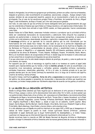 INTRODUCCIÓN AL ARTE         5
                                                                   HISTORIA DEL ARTE 2º BACHILLERATO


Desde la Antigüedad, los artistas se agruparon por profesiones, primero en calles o barrios artesanales,
después en gremios y más recientemente en academias, asociaciones, colegios... Aunque siempre hubo
quienes, dotados de una excepcional maestría, gozaron de un reconocimiento y hasta de un estatus
privilegiado. Fue el caso de los escultores griegos Fidias y Praxíteles, de Leonardo da Vinc¡ y Miguel
Ángel o, más tardíamente, de Goya o Picasso, por citar solo unos pocos ejemplos.
Con todo, no cabe duda de que los artistas se fueron desligando lenta pero progresivamente del yugo
que los consideraba artesanos que ejercitaban un trabajo mecánico y sin aspiraciones intelectuales. Sin
embargo, no fue hasta bien entrado el siglo XVIII cuando, en líneas generales, fueron considerados
como tales.
Desde finales de la Edad Media, numerosos tratados vinieron a corroborar que la actividad artística
debía ser considerada merecedora de reconocimiento y admiración. Esta situación fue aceptada y
asumida con posterioridad, e incluso ha ido derivando hacia concepciones variopintas, al asociarse al
artista con la vida bohemia y desordenada, académica, rupturista o vanguardista, según los casos.
El mecenazgo artístico es un apartado de la creación plástica que ha sido reivindicado por los
historiadores del arte desde hace tiempo. No cabe duda de que sin la protección dispensada por
determinadas instituciones (caso de la Santa Sede o de las monarquías de los Austrias en España y de
los Borbones en Francia) y personalidades de elevada cultura y sensibilidad (como el emperador
Adriano, Lorenzo el Magnífico o el emperador Rodolfo II) difícilmente podríamos disfrutar en la
actualidad de las obras de Bramante, Ticiano, Rubens, Velázquez, Poussin, Arcimboldo, Rodin, Moore,
Miró y un incontable número de excepcionales artífices; ni desde luego de los museos ni colecciones que
se han convertido en receptores privilegiados de sus obras maestras.
Y es que coleccionar arte ha sido desde siempre símbolo de prestigio, de poder y, como no podía ser de
otra manera, de riqueza.
Por supuesto que por sí solo el mecenazgo no significa nada si no tenemos en cuenta el papel (más
modesto pero imprescindible) que ha tenido y tiene la clientela privada. En esta se encontraban y se
encuentran ricos mercaderes, parroquias y cofradías, gremios, compañías militares, marchantes,
entidades financieras, industriales, galeristas… Al fin y al cabo, la clientela privada es la que (sin
grandes alardes pero de una forma continua) ha mantenido vivo a lo largo de la historia del espíritu
creativo de tantos y tantos artistas.
En nuestro tiempo, multitud de galerías, ferias de arte y exposiciones se encargan de poner a la vista
del público las obras pasadas y presentes de reconocidos o desconocidos artistas que muestran sus
creaciones, y al mismo tiempo pueden ser fácilmente adquiridas de acuerdo con los gustos y la estética.



9. LA MUJER EN LA CREACIÓN ARTÍSTICA
Desde la antigua Roma sabemos que hubo mujeres que se dedicaron al arte gracias al testimonio de
Plinio el Viejo, aunque a ciencia cierta desconocemos todo sobre ellas. Por lo tanto, es obvio pensar que
con posterioridad a Roma hubo otras artistas. Así, conocemos en la Edad Media a las miniaturistas Ende
e Hildegarda de Bigen y las pintoras Margarita van Eyck, Teresa Díaz o Susana Horenbout; en la Edad
Moderna, Sofonisba Anguissola, Lavinia Fontana, Artemisia Gentileschi, Marieta Robusti, Elisabetta
Siri, Angélica Kauffmann o Mary Moser; y, desde el siglo xix en adelante, Judith Leyster, Mary
Cassat, Cecilia Beaux, Berthe Morisot, Camille Claudel, Alice Bailly, Doris Lee, Elisabeth Vigeé Le Brun,
Frida Kahlo, María Montoya, Joan Zinder y Aurora Valero, entre muchas otras.
Si a ello añadimos que en España era práctica habitual en los siglos XVI y XVII que al desaparecer el
cabeza de taller ocupara su puesto su viuda -incluso ejerciendo labores artísticas-, podemos
comprender el papel destacado que la mujer históricamente ha desempeñado y, al mismo tiempo,
cuestionar sin tapujos que su intervención haya sido injustamente silenciada por la crítica.
Quizás iniciativas como la creación en 1981 del Museo Nacional de Mujeres Artistas en Washington
ayuden a divulgar la dimensión artística femenina ante las nuevas generaciones de curiosos e interesar a



JOSE ANGEL MARTINEZ ©
 