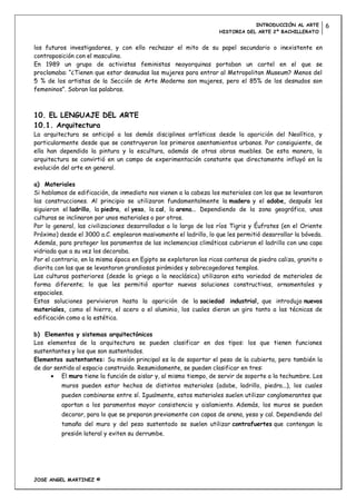 INTRODUCCIÓN AL ARTE         6
                                                                    HISTORIA DEL ARTE 2º BACHILLERATO


los futuros investigadores, y con ello rechazar el mito de su papel secundario o inexistente en
contraposición con el masculino.
En 1989 un grupo de activistas feministas neoyorquinas portaban un cartel en el que se
proclamaba: “¿Tienen que estar desnudas las mujeres para entrar al Metropolitan Museum? Menos del
5 % de los artistas de la Sección de Arte Moderno son mujeres, pero el 85% de los desnudos son
femeninos”. Sobran las palabras.



10. EL LENGUAJE DEL ARTE
10.1. Arquitectura
La arquitectura se anticipó a las demás disciplinas artísticas desde la aparición del Neolítico, y
particularmente desde que se construyeron los primeros asentamientos urbanos. Por consiguiente, de
ella han dependido la pintura y la escultura, además de otras obras muebles. De esta manera, la
arquitectura se convirtió en un campo de experimentación constante que directamente influyó en la
evolución del arte en general.

a) Materiales
Si hablamos de edificación, de inmediato nos vienen a la cabeza los materiales con los que se levantaron
las construcciones. Al principio se utilizaron fundamentalmente la madera y el adobe, después les
siguieron el ladrillo, la piedra, el yeso, la cal, la arena... Dependiendo de la zona geográfica, unas
culturas se inclinaron por unos materiales o por otros.
Por lo general, las civilizaciones desarrolladas a lo largo de los ríos Tigris y Éufrates (en el Oriente
Próximo) desde el 3000 a.C. emplearon masivamente el ladrillo, lo que les permitió desarrollar la bóveda.
Además, para proteger los paramentos de las inclemencias climáticas cubrieron el ladrillo con una capa
vidriada que a su vez los decoraba.
Por el contrario, en la misma época en Egipto se explotaron las ricas canteras de piedra caliza, granito o
diorita con las que se levantaron grandiosas pirámides y sobrecogedores templos.
Las culturas posteriores (desde la griega a la neoclásica) utilizaron esta variedad de materiales de
forma diferente; lo que les permitió aportar nuevas soluciones constructivas, ornamentales y
espaciales.
Estas soluciones pervivieron hasta la aparición de la sociedad industrial, que introdujo nuevos
materiales, como el hierro, el acero o el aluminio, los cuales dieron un giro tanto a las técnicas de
edificación como a la estética.

b) Elementos y sistemas arquitectónicos
Los elementos de la arquitectura se pueden clasificar en dos tipos: los que tienen funciones
sustentantes y los que son sustentados.
Elementos sustentantes: Su misión principal es la de soportar el peso de la cubierta, pero también la
de dar sentido al espacio construido. Resumidamente, se pueden clasificar en tres:
          El muro tiene la función de aislar y, al mismo tiempo, de servir de soporte a la techumbre. Los
          muros pueden estar hechos de distintos materiales (adobe, ladrillo, piedra...), los cuales
          pueden combinarse entre sí. Igualmente, estos materiales suelen utilizar conglomerantes que
          aportan a los paramentos mayor consistencia y aislamiento. Además, los muros se pueden
          decorar, para lo que se preparan previamente con capas de arena, yeso y cal. Dependiendo del
          tamaño del muro y del peso sustentado se suelen utilizar contrafuertes que contengan la
          presión lateral y eviten su derrumbe.




JOSE ANGEL MARTINEZ ©
 