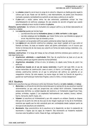 INTRODUCCIÓN AL ARTE         7
                                                                   HISTORIA DEL ARTE 2º BACHILLERATO


          La columna comparte con el muro la carga de la cubierta. Adquiere un diseño peculiar según la
          cultura que la use. Puede ser de ladrillo y, más habitualmente, de piedra (con frecuencia
          realizada a piezas) y normalmente se sustenta en una basa y culmina en un capitel.
          El pilar está a medio camino entre los dos anteriores, pudiéndose utilizar los tres
          simultáneamente en edificios complejos. Es una columna de sección ortogonal que cuando
          aparece adosada al muro recibe el nombre de pilastra.
Elementos sustentados: Se refieren a la techumbre de cualquier edificio y se dividen básicamente en
cubiertas y cúpulas:
          Las cubiertas pueden ser de dos tipos:
              o   Las más sencillas son las techumbres planas y a doble vertiente o a dos aguas.
              o   Las más complejas son las bóvedas, que tienen forma curva. Las bóvedas se apoyan en
                  arcos. Hay distintos tipos de bóvedas y arcos.
          Por lo general, en los grandes edificios suelen combinarse ambos tipos de cubiertas.
          Las cúpulas son una solución constructiva compleja, cuyo mejor ejemplo es la que cubre el
          Panteón de Roma. Se basa en levantar sobre una planta centralizada o en el crucero que
          forma la intersección de dos naves una cubierta en forma de media naranja rematada, o no,
          por una linterna.
Sistemas constructivos: A lo largo del tiempo se han utilizado distintos sistemas para construir. Los
más importantes son:
         Arquitectura adintelada o arquitrabada. Este tipo de arquitectura se basa en el uso de
          columnas y pilares que sujetan cubiertas rectas (dinteles).
          Arquitectura abovedada. Utiliza el arco, la bóveda y la cúpula como forma de cubrir los
          edificios.
          Arquitectura basada en el uso de nuevos materiales. A partir del siglo XIX, el uso de
          nuevos materiales de construcción, como el acero, el hierro o el hormigón, dio lugar a un
          sistema constructivo distinto en el que la estructura del edificio se sustenta en un
          «esqueleto» interno. De esta manera, los muros dejan de tener su función de sujeción y
          pueden ser sustituidos por materiales frágiles, como el cristal, e incluso desaparecer.


10.2. Escultura
Dentro de la escultura hay que diferenciar entre dos fórmulas: Exenta o de bulto redondo y el relieve.
         Materiales: La utilización de distintos materiales para la realización de una escultura resultan
          determinantes, ya que cada uno proporciona una calidad táctil diferente, transmitiendo
          sensaciones distintas. La calidad depende del material y el tratamiento (superficies finas,
          pulidas, aristadas, rugosas…). Los empleados habitualmente son: madera, bronce, mármol,
          hierro, terracota, marfil, hueso, etc.
          Volumen: La escultura es tridimensional y por ello comporta un volumen. Cuando no dispone
          más que de un punto de vista se dice que es una imagen regida por la ley de la frontalidad,
          mientras que aquella que ha sido concebida para ser contemplada desde cualquier punto se
          dice que es una escultura con volumetría.
          Movimiento: Algo característico de la escultura es la disposición, es decir la sensación de
          movimiento o reposo que es capaz de trasmitir. Ese movimiento se transmite mediante
          recursos como los paños al viento, líneas de fuga, contrapostos, etc.




JOSE ANGEL MARTINEZ ©
 