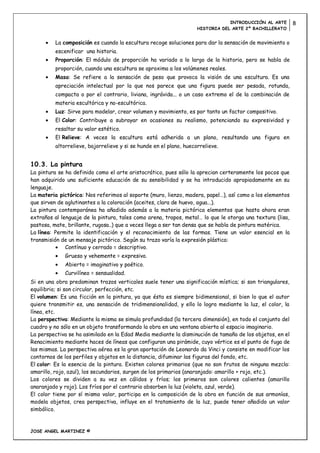INTRODUCCIÓN AL ARTE      8
                                                                     HISTORIA DEL ARTE 2º BACHILLERATO


          La composición es cuando la escultura recoge soluciones para dar la sensación de movimiento o
          escenificar una historia.
          Proporción: El módulo de proporción ha variado a lo largo de la historia, pero se habla de
          proporción, cuando una escultura se aproxima a los volúmenes reales.
          Masa: Se refiere a la sensación de peso que provoca la visión de una escultura. Es una
          apreciación intelectual por la que nos parece que una figura puede ser pesada, rotunda,
          compacta o por el contrario, liviana, ingrávida... o un caso extremo el de la combinación de
          materia escultórica y no-escultórica.
          Luz: Sirve para modelar, crear volumen y movimiento, es por tanto un factor compositivo.
          El Color: Contribuye a subrayar en ocasiones su realismo, potenciando su expresividad y
          resaltar su valor estético.
          El Relieve: A veces la escultura está adherida a un plano, resultando una figura en
          altorrelieve, bajorrelieve y si se hunde en el plano, huecorrelieve.


10.3. La pintura
La pintura se ha definido como el arte aristocrático, pues sólo la aprecian certeramente los pocos que
han adquirido una suficiente educación de su sensibilidad y se ha introducido apropiadamente en su
lenguaje.
La materia pictórica: Nos referimos al soporte (muro, lienzo, madera, papel…), así como a los elementos
que sirven de aglutinantes a la coloración (aceites, clara de huevo, agua...).
La pintura contemporánea ha añadido además a la materia pictórica elementos que hasta ahora eran
extraños al lenguaje de la pintura, tales como arena, trapos, metal… lo que le otorga una textura (lisa,
pastosa, mate, brillante, rugosa..) que a veces llega a ser tan densa que se habla de pintura matérica.
La línea: Permite la identificación y el reconocimiento de las formas. Tiene un valor esencial en la
transmisión de un mensaje pictórico. Según su trazo varía la expresión plástica:
              Contínuo y cerrado = descriptivo.
              Grueso y vehemente = expresivo.
              Abierto = imaginativo y poético.
              Curvilíneo = sensualidad.
Si en una obra predominan trazos verticales suele tener una significación mística; si son triangulares,
equilibrio; si son circular, perfección, etc.
El volumen: Es una ficción en la pintura, ya que ésta es siempre bidimensional, si bien lo que el autor
quiere transmitir es, una sensación de tridimensionalidad, y ello lo logra mediante la luz, el color, la
línea, etc.
La perspectiva: Mediante la misma se simula profundidad (la tercera dimensión), en todo el conjunto del
cuadro y no sólo en un objeto transformando la obra en una ventana abierta al espacio imaginario.
La perspectiva se ha asimilado en la Edad Media mediante la disminución de tamaño de los objetos, en el
Renacimiento mediante haces de líneas que configuran una pirámide, cuyo vértice es el punto de fuga de
las mismas. La perspectiva aérea es la gran aportación de Leonardo da Vinci y consiste en modificar los
contornos de los perfiles y objetos en la distancia, difuminar las figuras del fondo, etc.
El color: Es la esencia de la pintura. Existen colores primarios (que no son frutos de ninguna mezcla:
amarillo, rojo, azul), los secundarios, surgen de los primarios (anaranjado: amarillo + rojo, etc.).
Los colores se dividen a su vez en cálidos y fríos; los primeros son colores calientes (amarillo
anaranjado y rojo). Los fríos por el contrario absorben la luz (violeta, azul, verde).
El color tiene por sí mismo valor, participa en la composición de la obra en función de sus armonías,
modela objetos, crea perspectiva, influye en el tratamiento de la luz, puede tener añadido un valor
simbólico.


JOSE ANGEL MARTINEZ ©
 
