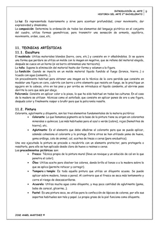 INTRODUCCIÓN AL ARTE          9
                                                                     HISTORIA DEL ARTE 2º BACHILLERATO


La luz: Es representada ilusoriamente y sirve para acentuar profundidad, crear movimiento, dar
expresividad y dinamismo.
La composición: Determina la ordenación de todos los elementos del lenguaje pictórico en el conjunto
del cuadro, utiliza formas geométricas, para transmitir una sensación de armonía, equilibrio,
movimiento, orden, caos, etc.



11. TECNICAS ARTÍSTICAS
11.1. Escultura
El modelado: Utiliza materiales blandos (barro, cera, etc.) y consiste en ir añadiéndolos. Si se quiere
una forma que perdure se utiliza un molde con la imagen en negativo, que se rellena del material elegido,
después se cuece en un horno (si es barro obtenemos una terracota).
La talla: Supone la eliminación del material hasta dar forma y volumen a la figura.
La fundición: Cuando se inyecta en un molde material líquido fundido al fuego (bronce, hierro…) o
licuado con agua (cemento...).
Un procedimiento habitual para obtener una imagen es la técnica de la cera perdida que consiste en
modelar una figura en cera, cubrirla con barro u otro elemento que resista en fuego, se le practique un
agujero en la cabeza, otro en los pies y por arriba se introduzca el líquido candente...al abrirse paso
derrite la cera que sale por abajo.
Policromía: Consiste en aplicar color a la pieza, lo que ha sido habitual en todas las culturas. En el caso
de la madera se utilizan técnicas como el estofado, que consiste en aplicar panes de oro a una figura,
después color y finalmente raspar o bruñir para que la policromía resalte.


11.2. Pintura
Colorante, aglutinante y diluyente, son los tres elementos fundamentales de la materia pictórica:
              Colorante: Lo que llamamos pigmento es la base de la pintura tiene su origen en colorantes
              minerales o químicos. Los más habituales para el azul o verde (cobre), rojos (hematites de
              hierro), etc.
              Aglutinante: Es el elemento que debe añadirse al colorante para que se pueda aplicar,
              además cohesiona al colorante y lo protege. Entre otros se han utilizado yema de huevo,
              goma arábiga, cola de animal, cal, aceites de linaza o ceras (para encáustica).
Una vez ejecutada la pintura se procede a recubrirla con un elemento protector, para protegerla o
resaltarla, para ello se han aplicado desde clara de huevo a resinas o ceras.
Los procedimientos pictóricos son:
               Fresco: Técnica propia de la pintura mural (lleva un revoque y un enlucido de cal en la que
              penetra el color).
              Óleo: Utiliza aceite para disolver los colores, dando brillo al lienzo o a la madera sobre la
              que se aplica (permite retocar y corregir).
              Tempera o temple: Es toda aquella pintura que utiliza un diluyente acuoso. Se puede
              aplicar sobre madera, lienzo o pared. Al contrario que el fresco se seca más lentamente y
              corre el riesgo de descascarillarse.
              Acuarela: Utiliza mucha agua como diluyente, y muy poca cantidad de aglutinante (goma,
              baba de caracol, glicerina...).
              Pastel: Es una pintura seca, se utiliza para la confección de lápices de colores, por ello sus
              soportes habituales son tela y papel. La propia grasa de la piel funciona como diluyente.




JOSE ANGEL MARTINEZ ©
 