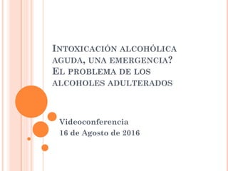 INTOXICACIÓN ALCOHÓLICA
AGUDA, UNA EMERGENCIA?
EL PROBLEMA DE LOS
ALCOHOLES ADULTERADOS
Videoconferencia
16 de Agosto de 2016
 