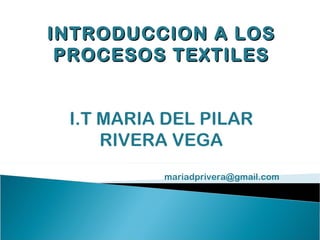INTRODUCCION A LOS
 PROCESOS TEXTILES


 I.T MARIA DEL PILAR
     RIVERA VEGA
          mariadprivera@gmail.com
 