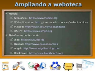 Ampliando a weboteca Moodle: Sitio oficial:  http://www.moodle.org   Webs dinámicas:  http ://centros.edu.xunta.es/websdinamicas   Platega:  http://www.edu.xunta.es/platega   XAMPP:  http://www.xampp.org   Plataformas de formación: Ilias:  http://www.ilias.de   Dokeos:  http://www.dokeos.com/es   Angel:  http://www.angellearning.com   Blackboard:  http://www.blackboard.com   