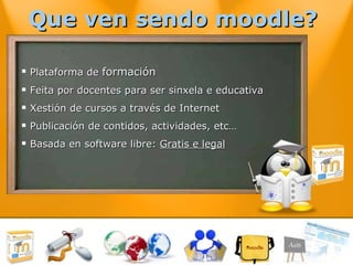 Que ven sendo moodle?  Plataforma de  formación Feita por docentes para ser sinxela e educativa Xestión de cursos a través de Internet Publicación de contidos, actividades, etc… Basada en software libre:  Gratis e legal 