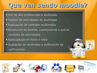 Que ven sendo moodle?  Dar de alta profesorado e alumnado Xestión de actividades do alumnado Publicación  de contidos multimedia Resolución de tarefas, cuestionarios e outros  modelos de actividades Participación  en foros e wikis Avaliación  do alumnado e publicación de  calificacións 