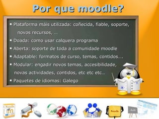 Plataforma máis utilizada: coñecida, fiable, soporte, novos recursos, … Doada: como usar calquera programa Aberta: soporte de toda a comunidade moodle Adaptable: formatos de curso, temas, contidos…. Modular: engadir novos temas, accesibilidade,  novas actividades, contidos, etc etc etc… Paquetes de idiomas: Galego Por que moodle?  