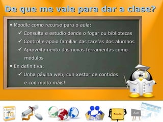 Moodle como recurso para o aula: Consulta e estudio dende o fogar ou bibliotecas Control e apoio familiar das tarefas dos alumnos Aproveitamento das novas ferramentas como  módulos En definitiva:  Unha páxina web, cun xestor de contidos e con moito máis! De que me vale para dar a clase?   