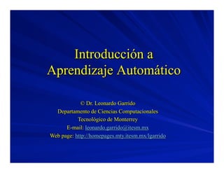 Introducción a
Aprendizaje Automático
© Dr. Leonardo Garrido
Departamento de Ciencias Computacionales
Tecnológico de Monterrey
E-mail: leonardo.garrido@itesm.mx
Web page: http://homepages.mty.itesm.mx/lgarrido

 