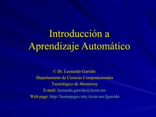 Introducción a
Aprendizaje Automático

            © Dr. Leonardo Garrido
  Departamento de Ciencias Computacionales
           Tecnológico de Monterrey
      E-mail: leonardo.garrido@itesm.mx
Web page: http://homepages.mty.itesm.mx/lgarrido
 