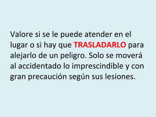 Valore si se le puede atender en el lugar o si hay que  TRASLADARLO  para alejarlo de un peligro. Solo se moverá al accidentado lo imprescindible y con gran precaución según sus lesiones. 